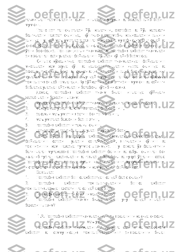 таъминлаш   тармоқларини   қазиш   ишларини   унумли   ва   безарар   олиб   бориш
мумкин. 
Транспорт   ташкилотлари   йўл   ҳолатини,   светофор   ва   йўл   ҳарақати
белгиларни   назорат   қилишда,     кўнгилсиз   автомобил   ҳодисаларини   олдини
олишда шундай маълумотларга таянгани мақсадга мувофиқдир. Энг қулай ва
қисқа   йўлни,   транзит   жойларни   аниқлашда   география   ахборот   тизимининг
ўрни   беқиёсдир.   Геопозиционли   тизимлар   ва   география   ахборот   тизимлари
ривожланган сари улардан фойдаланиш йўллари кўпайиб бормоқда. 
Қишлоқ   ҳўжалигида   география   ахборот   тизимларидан   фойдаланиш
мисоллари   ҳам   жуда   кўп   ва   даладаги   ишларни   идора   қилишда   ва
режалаштиришда,   ўғит   ва   культивация   ишларини   олиб   боришда   уларнинг
қулайлиги   яхши   маълум.   Шундай   усуллар   аниқ   қишлоқ   ҳўжалик
технологияси деб номланади. Бу рўйҳатни давом эттириш мумкин ва кейинги
бобларда улардан айримларни батафсил кўриб чиқамиз.
Демак,   география   ахборот   тизим   билан   ишлашда   кўйидаги
жараёнларни бажариш лозим: 
1. муаммони география ахборот тизимда ечиладиган ҳолда аниқлаш, 
2. махсус дастурдан ва компьютердан фойдаланиш, 
3. рақамли маълумотни яратиш ёки топиб олиш, 
4. маълумотлар базасини барпо этиш, 
5. географи я ахборотни таҳлил қилиш ,  
6. натижаларни таърифлаш ва уларни кўрсатиб бериш .  
Тайёр   бўлган   география   ахборот   тизимлардаги   имкониятлардан
фойдаланиш   қатори     уларни   кенгайтиришни,   янгилар и ни   қўшиш   ва
текширишни   ҳам   назарда   тутмоқ   лозимдир.   Шу   соҳага   ўз   фаолиятини
бағишлаган   мутахассис   География   ахборот   фанини   ва   қабул   қилинган   ёки
изланиб турган назарияларни ва ғояларни батафсил ва чуқур ўрганиш керак.
География   ахборот   асосида   турли   изланишларнинг   ҳуқуқий   асосларини,
иқтсодиётини ва ахборот ҳимоясини ҳам ўрганиш фойдалидир. 
Саволлар:
1. География ахборот бошқа ахборотдан қандай фарқ қилади?
2. География   ахборот   технологиялар и ни   бошқа   ахборот
технологияларидан ажратишга қандай асос бор?
3. География ахборот тизим и  нимадан иборат?
4. География   ахборот   тизим и   билан   ишлаш   учун   қандай   ишларни
бажариш лозим?
1.2.  География ахборот тизимларининг  ривожланиши ҳақида қисқача
маълумот
География   ахборот   тизимлар ининг   вужудга   келиши   ва   тараққиёти
ахборот   ва   коммуникация   технологиялари нинг   ривожланиши   билан 