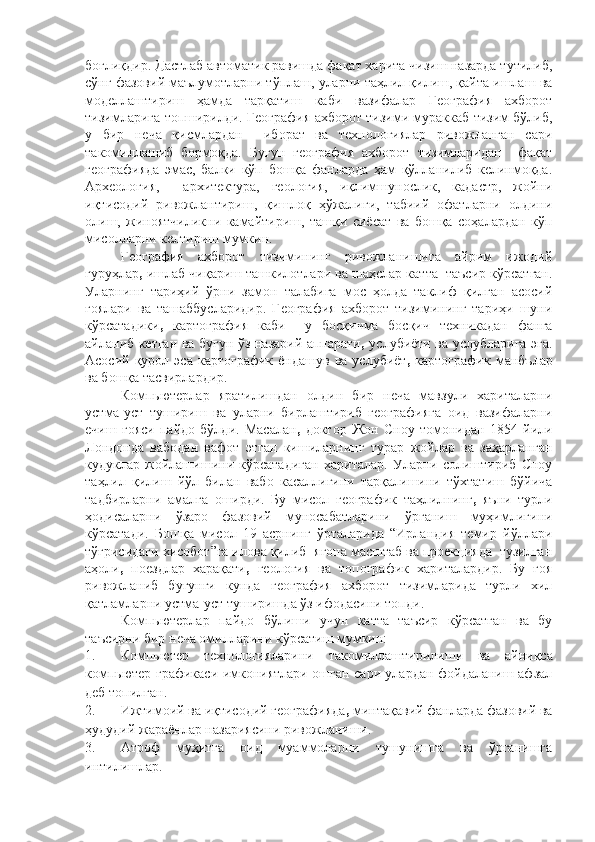 боғлиқдир. Дастлаб автоматик равишда фақат харита чизиш назарда тутилиб,
сўнг фазовий маълумотларни тўплаш, уларни таҳлил қилиш, қайта ишлаш ва
моделлаштириш   ҳамда   тарқатиш   каби   вазифалар   География   ахборот
тизимларига топширилди. География ахборот тизими мураккаб тизим бўлиб,
у   бир   неча   қисмлардан     иборат   ва   технологиялар   ривожланган   сари
такомиллашиб   бормоқда.   Бугун   география   ахборот   тизимларидан     фақат
географияда   эмас,   балки   кўп   бошқа   фанларда   ҳам   қўлланилиб   келинмоқда.
Археология,     архитектура,   геология,   иқлимшунослик,   кадастр,   жойни
иқтисодий   ривожлантириш,   қишлоқ   ҳўжалиги,   табиий   офатларни   олдини
олиш,   жиноятчиликни   камайтириш,   ташқи   сиёсат   ва   бошқа   соҳалардан   кўп
мисолларни келтириш мумкин.
География   ахборот   тизимининг   ривожланишига   айрим   ижодий
гуруҳлар ,  ишлаб чиқариш ташкилотлари ва шаҳслар катта  таъсир кўрсатган.
Уларнинг   тариҳий   ўрни   замон   талабига   мос   ҳолда   таклиф   қилган   асосий
ғоялари   ва   ташаббусларидир.   География   ахборот   тизимининг   тариҳи   шуни
кўрсатадики ,   картография   каби     у   босқичма   босқич   техникадан   фанга
айланиб кетган ва бугун ўз назарий аппарати ,   услубиёти ва   услубларига эга.
Асосий  қурол  эса  картографик   ёндашув  ва   услубиёт ,   картографик   манбълар
ва бошқа тасвирлардир.
Компьютерлар   яратилишдан   олдин   бир   неча   мавзули   хариталарни
устма-уст   тушириш   ва   уларни   бирлаштириб   географияга   оид   вазифаларни
ечиш   ғояси   пайдо   бўлди.   Масалан ,   доктор   Жон   Сноу   томонидан   1854   йили
Лондонда   вабодан   вафот   этган   кишиларнинг   турар   жойлар   ва   заҳарланган
кудуклар   жойлашишини   кўрсатадиган   хариталар.   Уларни   солиштириб   Сноу
таҳлил   қилиш   йўл   билан   вабо   касаллигини   тарқалишини   тўхтатиш   бўйича
тадбирларни   амалга   оширди.   Бу   мисол   географик   таҳлилнинг ,   яъни   турли
ҳодисаларни   ўзаро   фазовий   муносабатларини   ўрганиш   муҳимлигини
кўрсатади.   Бошқа   мисол   19   асрнинг   ўрталарида   “Ирландия   темир   йўллари
тўғрисидаги хисобот”га илова қилиб  ягона масштаб ва проекцияда  тузилган
аҳоли ,   поездлар   харақати ,   геология   ва   топографик   хариталардир.   Бу   ғоя
ривожланиб   бугунги   кунда   география   ахборот   тизимларида   турли   хил
қатламларни устма-уст туширишда ўз ифодасини топди.
Компьютерлар   пайдо   бўлиши   учун   катта   таъсир   кўрсатган   ва   бу
таъсирни бир неча омилларини кўрсатиш мумкин:
1. Компьютер   технологияларини   такомиллаштир ил иш и   ва   айниқса
компьютер графикаси имкониятлари ошган сари улардан фойдаланиш афзал
деб топилган. 
2. Ижтимоий ва иқтисодий географияда ,  минтақавий фанларда фазовий ва
ҳудудий жараёнлар назариясини ривожланиши.
3. Атроф   муҳитга   оид   муаммоларни   тушунишга   ва   ўрганишга
интилишлар. 