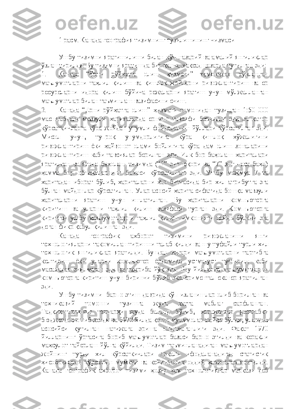 1 расм. Канада география тизимнинг тузилишининг чизмаси
Ушбу тизимни яратишилиши билан кўп назарий ва амалий янгиликлар
ўзлаштирилди. Бу тизимни яратишда бир қанча мақсад назарда тутилган эди:
1. Канада   “Ерни   рўйҳатга   олиш   ҳизмати”   томонидан   тўпланган
маълумотларни   таҳлил   қилиш   ва   қишлоқ   жойларни   ривожлантириш   ва   ер
ресурсларни   идора   қилиш   бўйича   режаларни   яратиш   учун   мўлжалланган
маълумотлар билан таъминлаш вазифасини ечиш. 
2. Канада   “Ерни   рўйҳатга   олиш”   ҳизмати   томонидан   тузилган   1:50   000
масштабдаги   мавзули   хариталарда   ернинг   тавсифи   берилган   эди   ва   қатор
кўрсаткичларга   кўра  жойдан   унумли   фойдаланиш   йўллари   кўрсатилган   эди.
Мисол   учун ,   тупроқ   унумдорлигига   кўра   қишлоқ   хўжалигини
ривожлантириш   ёки   ҳайвонот   олами   бойлигига   кўра   дам   олиш   зоналарини
ривожлантириш   каби   тавсиялар   берилган   эди.   Илк   бор   баҳолаш   хариталари
яратилган   ва   ягона   баҳолаш   тизимда   (“1”   энг   юқори   ва   “7”   энг   паст   баҳо)
ҳамма   бор   объектларнинг   бахоси   кўрсатилган   эди.   Ушбу   мажмуа   7   та
харитадан   иборат   бўлиб ,   хариталарни   ҳар   биттасида   бир   хил   атрибутга   эга
бўлган майдонлар кўрсатилган.  Улар асосий харита сифатида  бошқа мавзули
хариталарни   яратиш   учун   ишлатилган.   Бу   хариталарни   компьютерга
киритиш   ва   уларни   таҳлил   қилиш   вазифаси   турган   эди.   Компьютерга
киритгач   ушбу   маълумотларни   таҳлил   қилиш   имконият и   пайдо   бўлади   эга
деган фикр қабул қилинган эди.
Канада   географик   ахборот   тизимини   ривожланиши   янги
технологияларни такомиллаштиришни талаб қилди ва  шу туфайли  турли хил
технологик   янгиликлар   яратилди .   Бундан   илгари   маълумотларни   тартибга
келтириш   ёки   уларни   компьютер   ёрдамида   устма-уст   тушириш   каби
масалалар  ечилмаган   эди   ва   тажриба   йўқ  эди.   Шу   йилларда   маълумотларни
компьютерга киритиш учун биринчи бўлиб экспериментал сканер яратилган
эди. 
Ушбу тизимни   барпо этиш даврида кўп изланишлар олиб борилган ва
техникавий   томонни   тузишга   жуда   катта   маблағ   сарфланган.
Тадқиқотларнинг   таннарҳи   жуда   баланд   бўлиб ,   харажатлар   дастлабки
бюджетдан ошиб кетди ва 1970 йилда қатор муаммолар пайдо бўлди ,  улардан
асосийси   қутилган   натижага   эриша   олинмаганлиги   эди.   Фақат   1970
йилларнинг   ўртасига   бориб   маълумотлар   базаси   барпо   этилди   ва   керакли
маҳсулот тайерлаш йўлга қўйилди. Тизим таъминланадиган маълумотлардан
жойнинг   турли   хил   кўрсаткичлари   орқали   ифодаланадиган   статистик
ҳисоботларни   кўрсатиш   мумкин   ва   кейинчалик   оддий   хариталар   яратилди.
Канада   географик   ахборот   тизими   ҳозир   ҳам   технологиялар   маркази   деб 