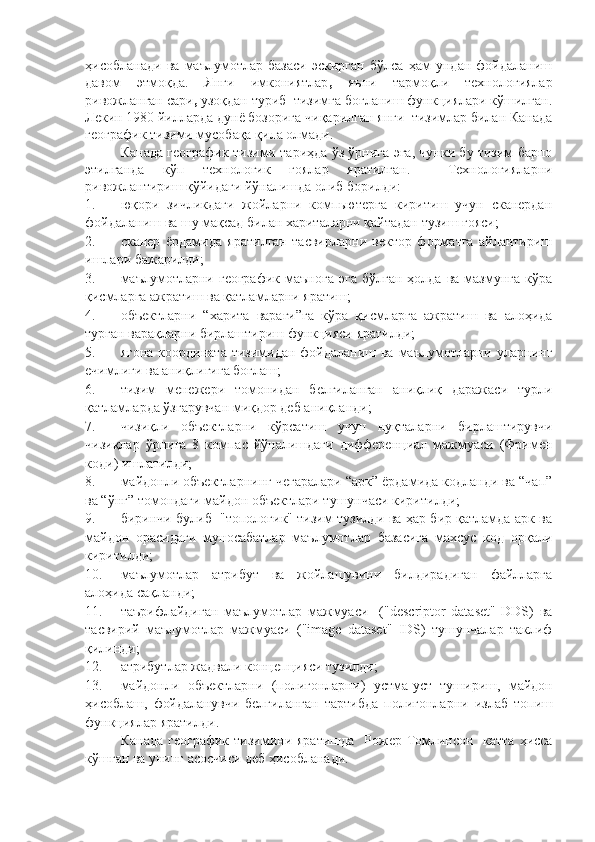 ҳисобланади   ва   маълумотлар   базаси   эскирган   бўлса   ҳам   ундан   фойдаланиш
давом   этмоқда.   Янги   имкониятлар ,   яъни   тармоқли   технологиялар
ривожланган сари ,  узоқдан туриб  тизимга боғланиш функциялари кўшилган.
Лекин 1980 йилларда дунё бозорига чиқарилган янги  тизимлар билан Канада
географик тизими мусобақа қила олмади.  
Канада географик тизими тариҳда ўз ўрнига эга, чунки бу тизим барпо
этилганда   кўп   технологик   ғоялар   яратилган.     Технологияларни
ривожлантириш қўйидаги йўналишда олиб борилди: 
1. юқори   зичликдаги   жойларни   компьютерга   киритиш   учун   сканердан
фойдаланиш ва шу мақсад билан хариталарни қайтадан тузиш ғояси; 
2. сканер   ёрдамида   яратилган   тасвирларни   вектор   форматга   айлантириш
ишлари бажарилди;
3. маълумотларни  географик  маънога   эга   бўлган  ҳолда  ва   мазмунга   кўра
қисмларга ажратиш ва қатламларни яратиш; 
4. объектларни   “харита   варағи”га   кўра   қисмларга   ажратиш   ва   алоҳида
турган варақларни бирлаштириш функцияси яратилди; 
5. ягона  координата тизимидан фойдаланиш ва маълумотларни уларнинг
ечимлиги ва аниқлигига боғлаш;
6. тизим   менежери   томонидан   белгиланган   аниқлиқ   даражаси   турли
қатламларда ўзгарувчан миқдор деб аниқланди; 
7. чизиқли   объектларни   кўрсатиш   учун   нуқталарни   бирлаштирувчи
чизиқлар   ўрнига   8   компас   йўналишдаги   дифференциал   мажмуаси   (Фримен
коди) ишлатилди; 
8. майдонли объектларнинг чегаралари “арк” ёрдамида кодланди ва “чап”
ва “ўнг” томондаги майдон объектлари тушунчаси киритилди; 
9. биринчи булиб   "топологик" тизим тузилди ва ҳар бир қатламда арк ва
майдон   орасидаги   муносабатлар   маълумотлар   базасига   махсус   код   орқали
киритилди; 
10. маълумотлар   атрибут   ва   жойлашувини   билдирадиган   файлларга
алоҳида сақланди; 
11. таърифлайдиган   маълумотлар   мажмуаси     ("descriptor   dataset"   DDS)   ва
тасвирий   маълумотлар   мажмуаси   ("image   dataset"   IDS)   тушунчалар   таклиф
қилинди;
12. атрибутлар   жадвали   концепцияси   тузилди ;  
13. майдонли   объектларни   ( полигонларни )   устма-уст   тушириш ,   майдон
ҳисоблаш ,   фойдаланувчи   белгиланган   тартибда   полигонларни   излаб   топиш
функциялар   яратилди .  
Канада   географик тизими ни   яратишда     Рожер Томлинсон   катта  ҳисса
кў шг ан ва унинг асосчиси деб ҳисобланади. 