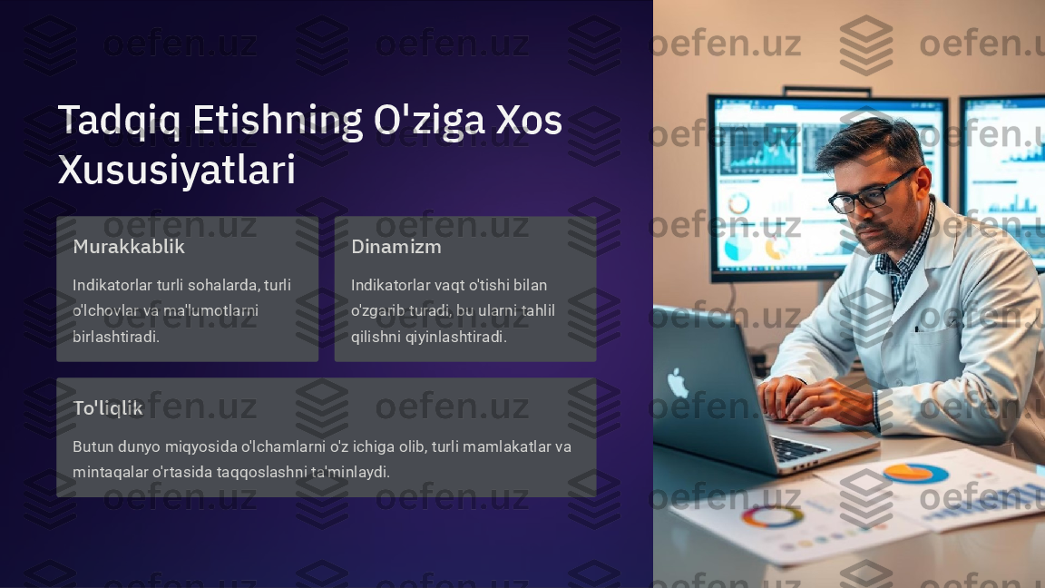 Tadqiq Etishning O'ziga Xos 
Xususiyatlari
Murakkablik
Indikatorlar turli sohalarda, turli 
o'lchovlar va ma'lumotlarni 
birlashtiradi. Dinamizm
Indikatorlar vaqt o'tishi bilan 
o'zgarib turadi, bu ularni tahlil 
qilishni qiyinlashtiradi.
To'liqlik
Butun dunyo miqyosida o'lchamlarni o'z ichiga olib, turli mamlakatlar va 
mintaqalar o'rtasida taqqoslashni ta'minlaydi.  