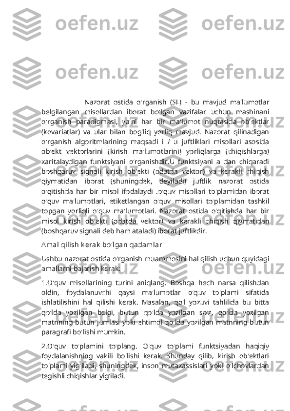                         Nazorat   ostida   o'rganish   (SL)   -   bu   mavjud   ma'lumotlar
belgilangan   misollardan   iborat   bo'lgan   vazifalar   uchun   mashinani
o'rganish   paradigmasi,   ya'ni   har   bir   ma'lumot   nuqtasida   ob'ektlar
(kovariatlar)   va   ular   bilan   bog'liq   yorliq   mavjud.   Nazorat   qilinadigan
o'rganish   algoritmlarining   maqsadi   i   /   u   juftliklari   misollari   asosida
ob'ekt   vektorlarini   (kirish   ma'lumotlarini)   yorliqlarga   (chiqishlarga)
xaritalaydigan   funktsiyani   o'rganishdir.U   funktsiyani   a   dan   chiqaradi
boshqaruv   signali   kirish   ob'ekti   (odatda   vektor)   va   kerakli   chiqish
qiymatidan   iborat   (shuningdek,   deyiladi)   juftlik   nazorat   ostida
o'qitishda   har   bir   misol   ifodalaydi   .o'quv   misollari   to'plamidan   iborat
o'quv   ma'lumotlari,   etiketlangan   o'quv   misollari   to'plamidan   tashkil
topgan   yorliqli   o'quv   ma'lumotlari.   Nazorat   ostida   o'qitishda   har   bir
misol   kirish   ob'ekti   (odatda   vektor)   va   kerakli   chiqish   qiymatidan
(boshqaruv signali deb ham ataladi) iborat juftlikdir.
A mal qilish k erak  bo'lgan qadamlar
Ushbu nazorat ostida o'rganish muammosini hal qilish uchun quyidagi
amallarni bajarish kerak:
1.O'quv   misollarining   turini   aniqlang.   Boshqa   hech   narsa   qilishdan
oldin,   foydalanuvchi   qaysi   ma'lumotlar   o'quv   to'plami   sifatida
ishlatilishini   hal   qilishi   kerak.   Masalan,   qo'l   yozuvi   tahlilida   bu   bitta
qo'lda   yozilgan   belgi,   butun   qo'lda   yozilgan   so'z,   qo'lda   yozilgan
matnning   butun   jumlasi   yoki  ehtimol  qo'lda   yozilgan   matnning  butun
paragrafi bo'lishi mumkin.
2.O'quv   to'plamini   to'plang.   O'quv   to'plami   funktsiyadan   haqiqiy
foydalanishning   vakili   bo'lishi   kerak.   Shunday   qilib,   kirish   ob'ektlari
to'plami   yig'iladi,   shuningdek,   inson   mutaxassislari   yoki   o'lchovlardan
tegishli chiqishlar yig'iladi. 