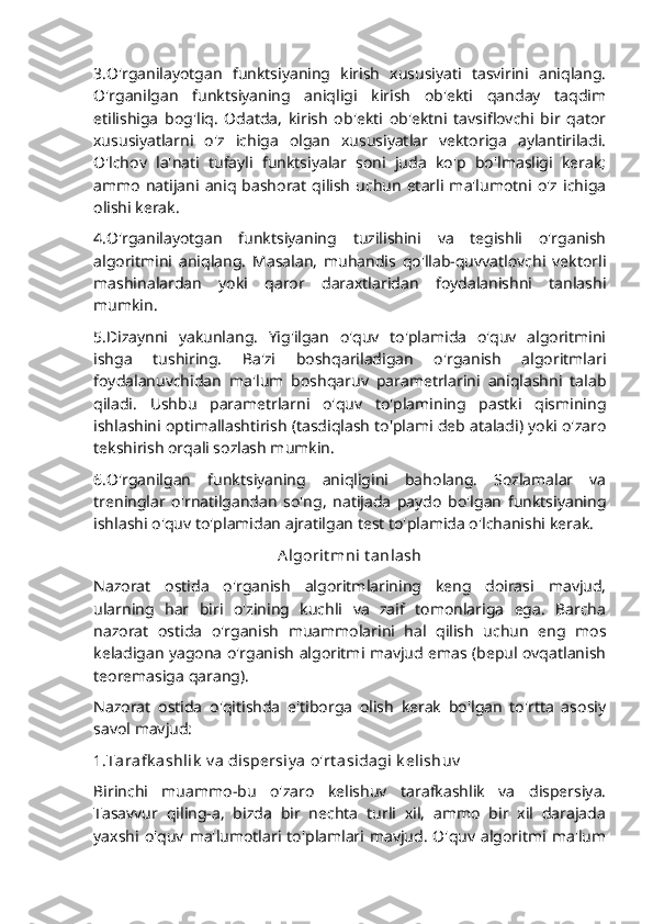 3.O'rganilayotgan   funktsiyaning   kirish   xususiyati   tasvirini   aniqlang.
O'rganilgan   funktsiyaning   aniqligi   kirish   ob'ekti   qanday   taqdim
etilishiga   bog'liq.   Odatda,   kirish   ob'ekti   ob'ektni   tavsiflovchi   bir   qator
xususiyatlarni   o'z   ichiga   olgan   xususiyatlar   vektoriga   aylantiriladi.
O'lchov   la'nati   tufayli   funktsiyalar   soni   juda   ko'p   bo'lmasligi   kerak;
ammo   natijani  aniq   bashorat   qilish   uchun   etarli  ma'lumotni   o'z  ichiga
olishi kerak.
4.O'rganilayotgan   funktsiyaning   tuzilishini   va   tegishli   o'rganish
algoritmini   aniqlang.   Masalan,   muhandis   qo'llab-quvvatlovchi   vektorli
mashinalardan   yoki   qaror   daraxtlaridan   foydalanishni   tanlashi
mumkin.
5.Dizaynni   yakunlang.   Yig'ilgan   o'quv   to'plamida   o'quv   algoritmini
ishga   tushiring.   Ba'zi   boshqariladigan   o'rganish   algoritmlari
foydalanuvchidan   ma'lum   boshqaruv   parametrlarini   aniqlashni   talab
qiladi.   Ushbu   parametrlarni   o'quv   to'plamining   pastki   qismining
ishlashini optimallashtirish (tasdiqlash to'plami deb ataladi) yoki o'zaro
tekshirish orqali sozlash mumkin.
6.O'rganilgan   funktsiyaning   aniqligini   baholang.   Sozlamalar   va
treninglar   o'rnatilgandan   so'ng,   natijada   paydo   bo'lgan   funktsiyaning
ishlashi o'quv to'plamidan ajratilgan test to'plamida o'lchanishi kerak.
Algorit mni t anlash
Nazorat   ostida   o'rganish   algoritmlarining   keng   doirasi   mavjud,
ularning   har   biri   o'zining   kuchli   va   zaif   tomonlariga   ega.   Barcha
nazorat   ostida   o'rganish   muammolarini   hal   qilish   uchun   eng   mos
keladigan yagona o'rganish algoritmi mavjud emas (bepul ovqatlanish
teoremasiga qarang).
Nazorat   ostida   o'qitishda   e'tiborga   olish   kerak   bo'lgan   to'rtta   asosiy
savol mavjud:
1.Tarafk ashlik  v a dispersiy a o'rt asidagi k elishuv
Birinchi   muammo-bu   o'zaro   kelishuv   tarafkashlik   va   dispersiya.
Tasavvur   qiling-a,   bizda   bir   nechta   turli   xil,   ammo   bir   xil   darajada
yaxshi  o'quv  ma'lumotlari  to'plamlari  mavjud.   O'quv  algoritmi  ma'lum 