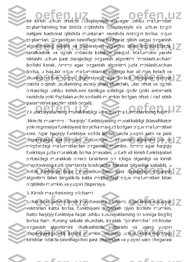 bir   kirish   uchun   ofsetdir   {\displaystyle   x}x   agar   ushbu   ma'lumotlar
to'plamlarining   har   birida   o'qitishda   {\displaystyle   x}x   uchun   to'g'ri
natijani   bashorat   qilishda   muntazam   ravishda   noto'g'ri   bo'lsa.   o'quv
to'plamlari.   O'rganilgan   tasniflagichni   bashorat   qilish   xatosi   o'rganish
algoritmining   siljishi   va   dispersiyasi   yig'indisi   bilan   bog'liq.Odatda,
tarafkashlik   va   og'ish   o'rtasida   kelishuv   mavjud.   Ma'lumotni   yaxshi
ishlashi   uchun   past   darajadagi   o'rganish   algoritmi   "moslashuvchan"
bo'lishi   kerak.   Ammo   agar   o'rganish   algoritmi   juda   moslashuvchan
bo'lsa,   u   har   bir   o'quv   ma'lumotlari   to'plamiga   har   xil   mos   keladi   va
shuning   uchun   yuqori   dispersiyaga   ega   bo'ladi.   Ko'pgina   nazorat
ostida   o'qitish   usullarining   asosiy   jihati   shundaki,   ular   ofset   va   og'ish
o'rtasidagi   ushbu   kelishuvni   tartibga   solishga   qodir   (yoki   avtomatik
ravishda  yoki foydalanuvchi sozlashi mumkin  bo'lgan  ofset  / rad  etish
parametrini taqdim etish orqali).
2.Funk t siy alarning murak k abligi v a o'quv  ma'lumot larining hajmi
Ikkinchi muammo - "haqiqiy" funktsiyaning murakkabligi (klassifikator
yoki regressiya funktsiyasi) bo'yicha mavjud bo'lgan o'quv ma'lumotlari
soni.   Agar   haqiqiy   funktsiya   sodda   bo'lsa,   unda   yuqori   xato   va   past
dispersiyaga   ega   bo'lgan"   egiluvchan   "   o'rganish   algoritmi   uni   oz
miqdordagi   ma'lumotlardan   o'rganishi   mumkin.   Ammo   agar   haqiqiy
funktsiya juda murakkab bo'lsa (masalan, u turli xil kirish funktsiyalari
o'rtasidagi   murakkab   o'zaro   ta'sirlarni   o'z   ichiga   olganligi   va   kirish
maydonining   turli   qismlarida   boshqacha   harakat   qilganligi   sababli),   u
holda   funktsiya   faqat   "moslashuvchan"   past   darajadagi   o'rganish
algoritmi   bilan   birgalikda   katta   miqdordagi   o'quv   ma'lumotlari   bilan
o'qitilishi mumkin.va yuqori dispersiya .
3.   Kirish may donining o'lchami
Uchinchi   muammo-kirish   maydonining   o'lchami.   Agar   kirish   xususiyat
vektorlari   katta   bo'lsa,   funktsiyani   o'rganish   qiyin   bo'lishi   mumkin,
hatto haqiqiy funktsiya faqat ushbu xususiyatlarning oz soniga bog'liq
bo'lsa   ham.   Buning   sababi   shundaki,   ko'plab   "qo'shimcha"   o'lchovlar
o'rganish   algoritmini   chalkashtirib   yuborishi   va   uning   yuqori
dispersiyasiga   olib   kelishi   mumkin.   Shuning   uchun,   katta   hajmdagi
kirishlar odatda tasniflagichni past dispersiya va yuqori xato chegarasi 