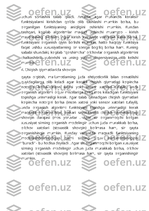 uchun   sozlashni   talab   qiladi.   Amalda,   agar   muhandis   keraksiz
funktsiyalarni   kirishdan   qo'lda   olib   tashlashi   mumkin   bo'lsa,   bu
o'rganilgan   funktsiyaning   aniqligini   oshirishi   mumkin.   Bundan
tashqari,   ko'plab   algoritmlar   mavjud   uchinchi   muammo   -   kirish
maydonining   o'lchami.   Agar   kirish   xususiyat   vektorlari   katta   bo'lsa,
funktsiyani   o'rganish   qiyin   bo'lishi   mumkin,   hatto   haqiqiy   funktsiya
faqat   ushbu   xususiyatlarning   oz   soniga   bog'liq   bo'lsa   ham.   Buning
sababi shundaki, ko'plab "qo'shimcha" o'lchovlar o'rganish algoritmini
chalkashtirib   yuborishi   va   uning   yuqori   dispersiyasiga   olib   kelishi
mumkin.
4.   Chiqish qiy mat larida shov qin
qayta   o'qitish,   ma'lumotlarning   juda   ehtiyotkorlik   bilan   o'rnatilishi
quyidagilarga   olib   keladi   agar   kerakli   chiqish   qiymatlari   ko'pincha
noto'g'ri   bo'lsa   (inson   xatosi   yoki   sensor   xatolari   tufayli),   unda
o'rganish   algoritmi   o'quv   misollariga   to'liq   mos   keladigan   funktsiyani
topishga   urinmasligi   kerak.   Agar   talab   qilinadigan   chiqish   qiymatlari
ko'pincha   noto'g'ri   bo'lsa   (inson   xatosi   yoki   sensor   xatolari   tufayli),
unda   o'rganish   algoritmi   funktsiyani   topishga   urinmasligi   kerak
maqsadli   o'zgaruvchilar,   teskari   savol-kerakli   chiqish   qiymatlaridagi
shovqin   darajasi   (mos   yozuvlar   .   Agar   siz   o'rganmoqchi   bo'lgan
xususiyat   sizning   o'rganish   modelingiz   uchun   juda   murakkab   bo'lsa,
o'lchov   xatolari   (stoxastik   shovqin)   bo'lmasa   ham,   siz   qayta
o'rganishingiz   mumkin.   Bunday   vaziyatda   maqsadli   funktsiyaning
modellashtirilmaydigan   qismi   sizning   o'quv   ma'lumotlaringizni
"buzadi" - bu hodisa deyiladi . Agar siz o'rganmoqchi bo'lgan xususiyat
sizning   o'rganish   modelingiz   uchun   juda   murakkab   bo'lsa,   o'lchov
xatolari   (stoxastik   shovqin)   bo'lmasa   ham,   siz   qayta   o'rganishingiz
mumkin. 