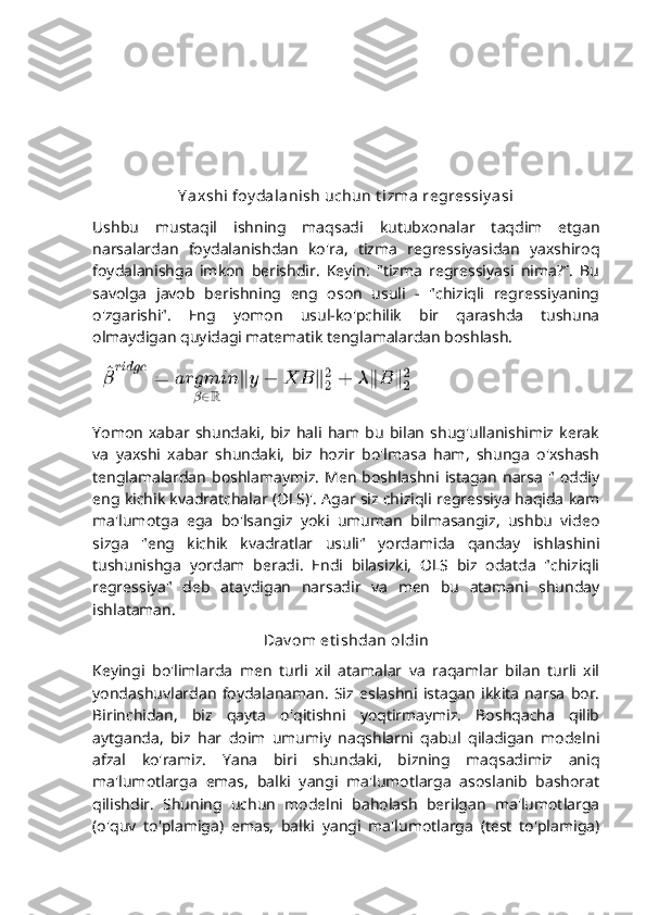 Y axshi foy dalanish uchun t izma regressiy asi
Ushbu   mustaqil   ishning   maqsadi   kutubxonalar   taqdim   etgan
narsalardan   foydalanishdan   ko'ra,   tizma   regressiyasidan   yaxshiroq
foydalanishga   imkon   berishdir.   Keyin:   "tizma   regressiyasi   nima?”.   Bu
savolga   javob   berishning   eng   oson   usuli   -   "chiziqli   regressiyaning
o'zgarishi".   Eng   yomon   usul-ko'pchilik   bir   qarashda   tushuna
olmaydigan quyidagi matematik tenglamalardan boshlash.
Yomon   xabar   shundaki,   biz   hali   ham  bu   bilan   shug'ullanishimiz   kerak
va   yaxshi   xabar   shundaki,   biz   hozir   bo'lmasa   ham,   shunga   o'xshash
tenglamalardan   boshlamaymiz.   Men   boshlashni  istagan   narsa   "  oddiy
eng kichik kvadratchalar (OLS)'. Agar siz chiziqli regressiya haqida kam
ma'lumotga   ega   bo'lsangiz   yoki   umuman   bilmasangiz,   ushbu   video
sizga   "eng   kichik   kvadratlar   usuli"   yordamida   qanday   ishlashini
tushunishga   yordam   beradi.   Endi   bilasizki,   OLS   biz   odatda   "chiziqli
regressiya"   deb   ataydigan   narsadir   va   men   bu   atamani   shunday
ishlataman.
Dav om et ishdan oldin
Keyingi   bo'limlarda   men   turli   xil   atamalar   va   raqamlar   bilan   turli   xil
yondashuvlardan   foydalanaman.   Siz   eslashni   istagan   ikkita   narsa   bor.
Birinchidan,   biz   qayta   o'qitishni   yoqtirmaymiz.   Boshqacha   qilib
aytganda,   biz   har   doim   umumiy   naqshlarni   qabul   qiladigan   modelni
afzal   ko'ramiz.   Yana   biri   shundaki,   bizning   maqsadimiz   aniq
ma'lumotlarga   emas,   balki   yangi   ma'lumotlarga   asoslanib   bashorat
qilishdir.   Shuning   uchun   modelni   baholash   berilgan   ma'lumotlarga
(o'quv   to'plamiga)   emas,   balki   yangi   ma'lumotlarga   (test   to'plamiga) 