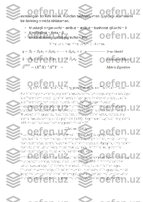 asoslangan   bo'lishi   kerak.   Bundan   tashqari,   men   quyidagi   atamalarni
bir-birining o'rnida ishlataman.
 Mustaqil o'zgaruvchi = atribut = atribut = bashorat qiluvchi = X
 Koeffitsient = Beta = β
 Kvadratlarning qoldiq yig'indisi = RSS
Nima uchun va nima uchun OLS emas
Eng kichik kvadratlar usuli eng yaxshi va xolis koeffitsientlarni topadi
Siz bilishingiz mumkinki, eng kichik kvadratlar ma'lumotlarga eng mos keladigan 
koeffitsientlarni topadi. Qo'shish kerak bo'lgan yana bir shart shundaki, u xolis 
koeffitsientlarni ham topadi. Bu erda ochiq fikr OLS qaysi mustaqil 
o'zgaruvchining boshqalardan ko'ra muhimroq ekanligini hisobga olmasligini 
anglatadi. U faqat berilgan ma'lumotlar to'plami uchun koeffitsientlarni topadi. 
Muxtasar qilib aytganda, faqat bitta beta to'plamini topish kerak, natijada eng 
kichik "kvadratlarning qoldiq yig'indisi (RSS)'. Keyin savol tug'iladi: "eng kichik 
RSS modeli haqiqatan ham eng yaxshi modelmi?”.
Ofset va burilish
Yuqoridagi savolga javob "aslida emas". "Xolis" so'zida aytilganidek, biz 
"tarafkashlik" ni ham hisobga olishimiz kerak. Noto'g'ri bo'lish, model o'zining 
bashoratchilariga qanchalik g'amxo'rlik qilishini anglatadi. Aytaylik, olma narxini 
bashorat qilish uchun ikkita model mavjud, ikkita "shirinlik" va "yorqinlik" 
bashoratchilari; bitta model xolis, ikkinchisi esa xolis.
Birinchidan, ob'ektiv model OLS usuli kabi ikkita funktsiya va narxlar o'rtasidagi 
munosabatni topishga harakat qiladi. Ushbu model RSS-ni minimallashtirish 
uchun kuzatuvlarga iloji boricha mos keladi. Biroq, bu osonlik bilan qayta 
jihozlash muammolariga olib kelishi mumkin. Boshqacha qilib aytganda, model 
yangi ma'lumotlar bilan bir xil ishlamaydi, chunki u berilgan ma'lumotlar uchun 
shunchalik aniq qurilganki, u yangi ma'lumotlarga mos kelmasligi mumkin. 