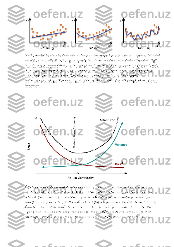 Xolis model har bir bashoratchini boshqacha qayta ishlash uchun o'zgaruvchilarini 
notekis qabul qiladi. Misolga qaytsak, biz faqat modelni qurishning "yoqimliligi" 
haqida qayg'urmoqchimiz va bu yangi ma'lumotlar bilan yaxshiroq ishlashi kerak. 
Buning sababi tarafkashlik va dispersiya munosabatlarini tushungandan so'ng 
tushuntiriladi. Agar siz tarafkashlik va dispersiya mavzusi bilan tanish 
bo'lmasangiz, sizga fikr beradigan ushbu videoni tomosha qilishingizni maslahat 
beraman.
Aytish mumkinki, tarafkashlik modelning o'quv to'plamiga mos kelmasligi va 
og'ish modelning sinov to'plamiga mos kelmasligi bilan bog'liq. Ko'chirish va 
dispersiya modelning murakkabligi bilan taqqoslaganda murosaga keladi, ya'ni 
oddiy model yuqori siljish va past dispersiyaga ega bo'ladi va aksincha. Bizning 
Apple misolimizda faqat "shirinlik" ni hisobga oladigan model "shirinlik" va 
"yorqinlik" ni hisobga oladigan boshqa model kabi o'quv ma'lumotlariga mos 
kelmaydi, ammo sodda model yangi ma'lumotlarni yaxshiroq bashorat qiladi. 