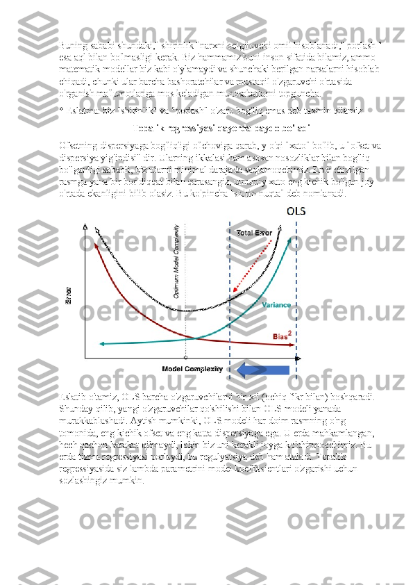 Buning sababi shundaki," shirinlik "narxni belgilovchi omil hisoblanadi," porlash "
esa aql bilan bo'lmasligi kerak. Biz hammamiz buni inson sifatida bilamiz, ammo 
matematik modellar biz kabi o'ylamaydi va shunchaki berilgan narsalarni hisoblab 
chiqadi, chunki ular barcha bashoratchilar va mustaqil o'zgaruvchi o'rtasida 
o'rganish ma'lumotlariga mos keladigan munosabatlarni topguncha.
* Eslatma: biz "shirinlik" va "porlash" o'zaro bog'liq emas deb taxmin qilamiz
Tepalik regressiyasi qayerda paydo bo'ladi
Ofsetning dispersiyaga bog'liqligi o'lchoviga qarab, y o'qi "xato" bo'lib, u "ofset va 
dispersiya yig'indisi" dir. Ularning ikkalasi ham asosan nosozliklar bilan bog'liq 
bo'lganligi sababli, biz ularni minimal darajada saqlamoqchimiz. Endi chizilgan 
rasmga yana bir bor diqqat bilan qarasangiz, umumiy xato eng kichik bo'lgan joy 
o'rtada ekanligini bilib olasiz. Bu ko'pincha "shirin nuqta" deb nomlanadi.
Eslatib o'tamiz, OLS barcha o'zgaruvchilarni bir xil (ochiq fikr bilan) boshqaradi. 
Shunday qilib, yangi o'zgaruvchilar qo'shilishi bilan OLS modeli yanada 
murakkablashadi. Aytish mumkinki, OLS modeli har doim rasmning o'ng 
tomonida, eng kichik ofset va eng katta dispersiyaga ega. U erda mahkamlangan, 
hech qachon harakat qilmaydi, lekin biz uni kerakli joyga ko'chirmoqchimiz. Bu 
erda tizma regressiyasi porlaydi, bu regulyatsiya deb ham ataladi. Tepalik 
regressiyasida siz lambda parametrini model koeffitsientlari o'zgarishi uchun 
sozlashingiz mumkin. 