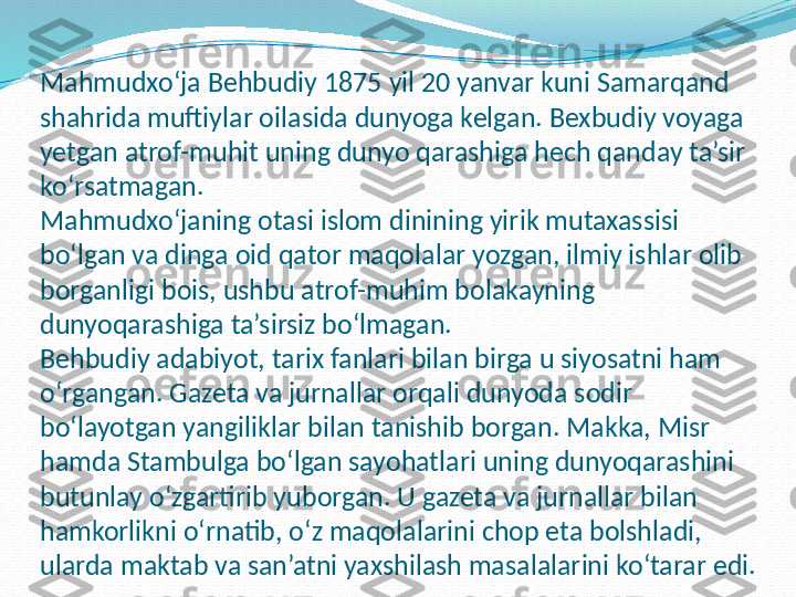 Mahmudxo‘ja Behbudiy 1875 yil 20 yanvar kuni Samarqand 
shahrida muftiylar oilasida dunyoga kelgan. Bexbudiy voyaga 
yetgan atrof-muhit uning dunyo qarashiga hech qanday ta’sir 
ko‘rsatmagan.
Mahmudxo‘janing otasi islom dinining yirik mutaxassisi 
bo‘lgan va dinga oid qator maqolalar yozgan, ilmiy ishlar olib 
borganligi bois, ushbu atrof-muhim bolakayning 
dunyoqarashiga ta’sirsiz bo‘lmagan.
Behbudiy adabiyot, tarix fanlari bilan birga u siyosatni ham 
o‘rgangan. Gazeta va jurnallar orqali dunyoda sodir 
bo‘layotgan yangiliklar bilan tanishib borgan. Makka, Misr 
hamda Stambulga bo‘lgan sayohatlari uning dunyoqarashini 
butunlay o‘zgartirib yuborgan. U gazeta va jurnallar bilan 
hamkorlikni o‘rnatib, o‘z maqolalarini chop eta bolshladi, 
ularda maktab va san’atni yaxshilash masalalarini ko‘tarar edi. 