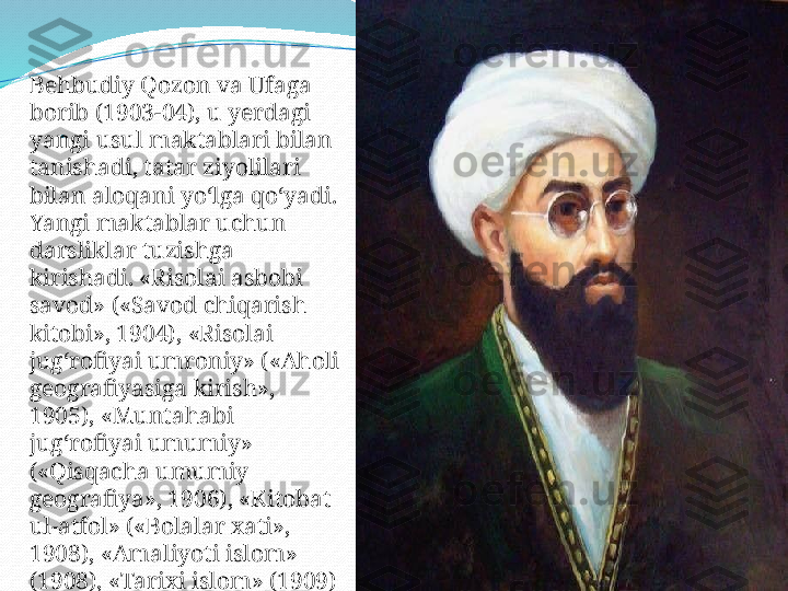 .Behbudiy Qozon va Ufaga 
borib (1903-04), u yerdagi 
yangi usul maktablari bilan 
tanishadi, tatar ziyolilari 
bilan aloqani yo‘lga qo‘yadi. 
Yangi maktablar uchun 
darsliklar tuzishga 
kirishadi. «Risolai asbobi 
savod» («Savod chiqarish 
kitobi», 1904), «Risolai 
jug‘rofiyai umroniy» («Aholi 
geografiyasiga kirish», 
1905), «Muntahabi 
jug‘rofiyai umumiy» 
(«Qisqacha umumiy 
geografiya», 1906), «Kitobat 
ul-atfol» («Bolalar xati», 
1908), «Amaliyoti islom» 
(1908), «Tarixi islom» (1909) 
kabi kitoblar chop ettiradi.  