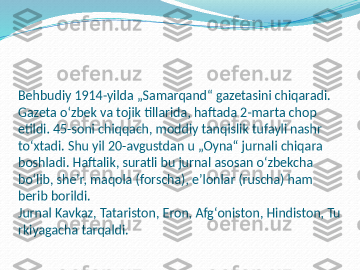 Behbudiy 1914-yilda „Samarqand“ gazetasini chiqaradi. 
Gazeta oʻzbek va tojik tillarida, haftada 2-marta chop 
etildi. 45-soni chiqqach, moddiy tanqislik tufayli nashr 
toʻxtadi. Shu yil 20-avgustdan u „Oyna“ jurnali chiqara 
boshladi. Haftalik, suratli bu jurnal asosan oʻzbekcha 
boʻlib, sheʼr, maqola (forscha), eʼlonlar (ruscha) ham 
berib borildi. 
Jurnal Kavkaz, Tatariston, Eron, Afgʻoniston, Hindiston, Tu
rkiyagacha tarqaldi. 