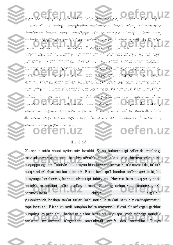 Agar   siz   Gorgiyning   asarlarini   ko‘zdan   kechirsangiz,   bu   odam   tashviq   etgan
“fusunkor”   uslubning   faqatginajimjimadortashqi   bezaklardan,   balandparvoz
iboralardan   boshqa   narsa   emasligiga   aslo   shubhangiz   qolmaydi.   Darhaqiqat,
notiqning   bizga   qadar   yetib   kelgan   asarlarida   tantanali   epitetlar,   majoziy   ifodalar
haddan   tashqari   ko‘p   uchraydi.   Yozuvchi,   hatto   jumlalarni   ham   bo‘g‘in-
bo‘g‘inlarga   bo‘lib,   ularning   har   birini   bir   xil   uzunlikda   to‘qiydi   va   har   qaysi
jumlaning   oxirini   bir-biriga   o‘xshash   qofiyadoshroq   so‘zlar   bilan   tugatadi.
Qadimgi yunonlar Gorgiyning usulini “jimjimador uslub” yoki muallifning nomiga
nisbat   berib   “Gorgiy   uslubi”   deb   ataganlar”.   Gorgiyning   bu   uslubi
zamondoshlariga   yoqib   qolgan   va   ularda   kuchli   ta’sir   uyg'otgan.   Shuning   uchun
ham uning ijodi uzoq yillar notiqlik prozasining asosiy namunasi sifatida mashhur
bo‘ladi.   Ellinizm   davrining   olimlari   Afinada   yashab   ijod   etgan   notiqlardan   o‘nta
notiqni   mashhur   va   ulug'laridan   deb,   ritorika   ilmini   o‘rganishda   ularning
asarlaridan   foydalanishni   afzal   bilganlar.   Shuning   uchun   bo‘lsa   kerak,   Antifont,
Andokid,   Lisiy,   Isokrat,   Isey,   Likurg,   Demosfen,   Esxin,   Giperd   va   Dinarxlaming
asarlari bizgacha yetib kelgan.
                                             XULOSA
Xulosa   o’rnida   shuni   aytishimiz   kerakki   Solon   hukmronligi   yillarida   amaldagi
mavjud   qonunga   binoan   har   bir   afinalik   sudda   o’zini   o’zi   himoya   qila   olish
huquqiga ega edi.Tabiiyki, bu jarayon kishilarni madaniyatli, o’z navbatida, ta’sirli
nutq   ijod   qilishga   majbur   qilar   edi.   Biroq   besh   qo’l   barobar   bo’lmagani   kabi,   bu
jarayonga   barchaning   ko’nika   olmasligi   tabiiy   edi.   Hamma   ham   nutq   jarayonida
notiqlik   mahoratini   to’liq   egallay   olmadi.   Shuning   uchun   nutq   matnini   yozib
beruvchilarga   ehtiyoj   tug’ildi.  
yunonistonda   boshqa   san’at   turlari   kabi   notiqlik   san’ati   ham   o’z   qadr-qimmatini
topa boshladi. Biroq chiroyli nutqdan ko’ra mazmun-li fikrni e’tirof etgan greklar
nutqning ko’proq shu jihatlariga e’tibor berar edi. Ayniqsa, yosh avlodga notiqlik
san’atini   mukammal   o’rgatishni   mas’ulyatli   vazifa   deb   qarardilar.   Dunyo 