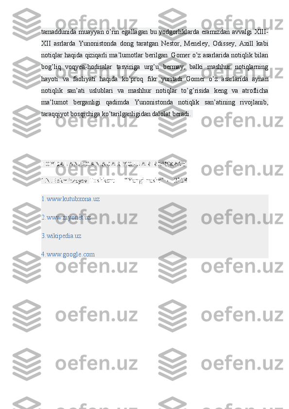 tamaddunida muayyan o’rin egallagan bu yodgorliklarda eramizdan avvalgi  XIII-
XII   asrlarda   Yunonistonda   dong   taratgan   Nestor,   Meneley,   Odissey,   Axill   kabi
notiqlar haqida qiziqarli ma’lumotlar berilgan. Gomer o’z asarlarida notiqlik bilan
bog’liq   voqyea-hodisalar   tasviriga   urg’u   bermay,   balki   mashhur   notiqlarning
hayoti   va   faoliyati   haqida   ko’proq   fikr   yuritadi.   Gomer   o’z   asarlarida   aynan
notiqlik   san’ati   uslublari   va   mashhur   notiqlar   to’g’risida   keng   va   atroflicha
ma’lumot   berganligi   qadimda   Yunonistonda   notiqlik   san’atining   rivojlanib,
taraqqiyot bosqichiga ko’tarilganligidan dalolat beradi.  
FOYDALANILGAN ADABIYOTLAR RO’YXATI  
1.N.Bekmirzayev  Toshkent — “Yangi nashr” — 2008
1.www.kutubxona.uz  
2.www.ziyonet.uz  
3.wikipedia.uz  
4.www.google.com   