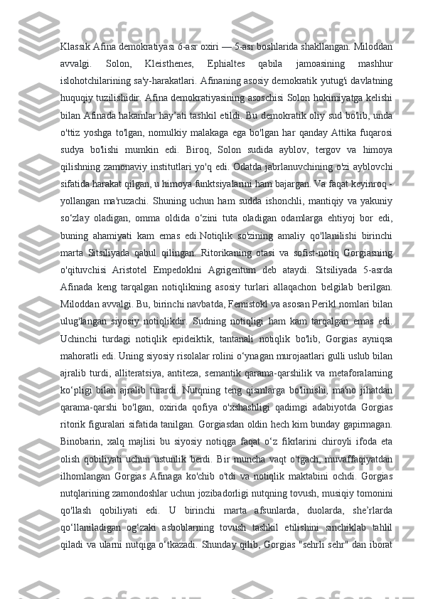 Klassik Afina demokratiyasi 6-asr oxiri — 5-asr boshlarida shakllangan. Miloddan
avvalgi.   Solon,   Kleisthenes,   Ephialtes   qabila   jamoasining   mashhur
islohotchilarining sa'y-harakatlari. Afinaning asosiy demokratik yutug'i davlatning
huquqiy tuzilishidir. Afina demokratiyasining asoschisi Solon hokimiyatga kelishi
bilan Afinada hakamlar hay’ati tashkil etildi. Bu demokratik oliy sud bo'lib, unda
o'ttiz   yoshga   to'lgan,   nomulkiy   malakaga   ega   bo'lgan   har   qanday   Attika   fuqarosi
sudya   bo'lishi   mumkin   edi.   Biroq,   Solon   sudida   ayblov,   tergov   va   himoya
qilishning zamonaviy institutlari yo'q edi. Odatda jabrlanuvchining o'zi  ayblovchi
sifatida harakat qilgan, u himoya funktsiyalarini ham bajargan. Va faqat keyinroq -
yollangan   ma'ruzachi.   Shuning   uchun   ham   sudda   ishonchli,   mantiqiy   va   yakuniy
so‘zlay   oladigan,   omma   oldida   o‘zini   tuta   oladigan   odamlarga   ehtiyoj   bor   edi,
buning   ahamiyati   kam   emas   edi.Notiqlik   so'zining   amaliy   qo'llanilishi   birinchi
marta   Sitsiliyada   qabul   qilingan.   Ritorikaning   otasi   va   sofist-notiq   Gorgiasning
o'qituvchisi   Aristotel   Empedoklni   Agrigentum   deb   ataydi.   Sitsiliyada   5-asrda
Afinada   keng   tarqalgan   notiqlikning   asosiy   turlari   allaqachon   belgilab   berilgan.
Miloddan avvalgi. Bu, birinchi navbatda, Femistokl va asosan Perikl nomlari bilan
ulug'langan   siyosiy   notiqlikdir.   Sudning   notiqligi   ham   kam   tarqalgan   emas   edi.
Uchinchi   turdagi   notiqlik   epideiktik,   tantanali   notiqlik   bo'lib,   Gorgias   ayniqsa
mahoratli edi. Uning siyosiy risolalar rolini o‘ynagan murojaatlari gulli uslub bilan
ajralib   turdi,   alliteratsiya,   antiteza,   semantik   qarama-qarshilik   va   metaforalarning
ko‘pligi   bilan   ajralib   turardi.   Nutqning   teng   qismlarga   bo'linishi,   ma'no   jihatdan
qarama-qarshi   bo'lgan,   oxirida   qofiya   o'xshashligi   qadimgi   adabiyotda   Gorgias
ritorik figuralari sifatida tanilgan. Gorgiasdan oldin hech kim bunday gapirmagan.
Binobarin,   xalq   majlisi   bu   siyosiy   notiqga   faqat   o‘z   fikrlarini   chiroyli   ifoda   eta
olish   qobiliyati   uchun   ustunlik   berdi.   Bir   muncha   vaqt   o'tgach,   muvaffaqiyatdan
ilhomlangan   Gorgias   Afinaga   ko'chib   o'tdi   va   notiqlik   maktabini   ochdi.   Gorgias
nutqlarining zamondoshlar uchun jozibadorligi nutqning tovush, musiqiy tomonini
qo'llash   qobiliyati   edi.   U   birinchi   marta   afsunlarda,   duolarda,   she’rlarda
qo‘llaniladigan   og‘zaki   asboblarning   tovush   tashkil   etilishini   sinchiklab   tahlil
qiladi va ularni nutqiga o‘tkazadi. Shunday qilib, Gorgias "sehrli sehr" dan iborat 