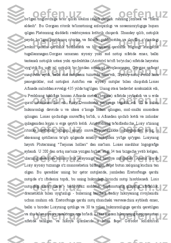 bo'lgan tinglovchiga ta'sir qilish usulini ishlab chiqadi: ruhning jozibasi va "fikrni
aldash".   Bu   Gorgian   ritorik   ta'limotining   axloqsizligi   va   nosamimiyligiga   hujum
qilgan   Platonning   shiddatli   reaktsiyasini   keltirib   chiqardi.   Shunday   qilib,   notiqlik
paydo   bo‘lgan   paytdanoq   ritorika   va   falsafa,   publitsistika   va   ilm-fan   o‘rtasidagi
keskin   qarama-qarshilik   boshlanadi   va   bu   qarama-qarshilik   bugungi   kungacha
tugallanmagan.Gorgias   umuman   siyosiy   yoki   sud   notiqi   sifatida   emas,   balki
tantanali notiqlik ustasi yoki epideiktika (Aristotel ta'rifi bo'yicha) sifatida hayratni
uyg'otdi.Bu   uch   xil   notiqlik   bir-biridan   mustaqil   rivojlanmagan.   Gorgias   nafaqat
maqtovlar   aytdi,  balki   sud   nutqlarini   tuzuvchi   ham   edi;   Siyosiy   notiq   Perikl   ham
panegiriklar,   sud   notiqlari   Antifon   esa   siyosiy   nutqlar   bilan   chiqishdi.Lisias
Afinada miloddan avvalgi 435 yilda tug'ilgan. Uning otasi badavlat sirakuzalik edi,
u Periklning taklifiga binoan Afinada metek (begona) sifatida joylashdi  va u erda
qurol   ustaxonasi   bor   edi.   Foxy   Demokratik   partiyaga   tegishli   edi.   30   ta   zolim
hukmronligi   davrida   u   va   ukasi   o‘limga   hukm   qilingan,   mol-mulki   musodara
qilingan.   Lisias   qochishga   muvaffaq   bo'ldi,   u   Afinadan   qochib   ketdi   va   zolimlar
qulaganidan keyin u erga qaytib keldi. Aristotelning ta'kidlashicha,  Lisiy o'zining
ritorika   maktabini   ochgan,   ammo   muvaffaqiyatsizlikka   uchraganidan   so'ng,   u
akasining   qotillarini   ta'qib   qilganda   amaliy   notiqlikni   yo'lga   qo'ygan.   Lisiyning
hayoti   Plutarxning   "Tarjimai   hollari"   dan   ma'lum.   Lisias   mashhur   logografga
aylandi. U 200 dan ortiq ma'ruza yozgan bo'lsa, atigi 34 tasi bizgacha yetib kelgan,
ularning   aksariyati   xususiy   sud   jarayoniga   oid   himoya   nutqlaridir.   Ammo   ularda
Lisiy siyosiy tuzumga o'z munosabatini bildirgan, faqat butun xalqning kuchini tan
olgan.   Bu   qarashlar   uning   bir   qator   nutqlarida,   jumladan   Eratosfenga   qarshi
nutqida   o'z   ifodasini   topdi,   bu   uning   hukmdagi   birinchi   nutqi   hisoblanadi.   Lisis
nutqidagi   asosiy   narsa   -   badiiyatsiz   soddalik,   taqdimotning   qisqaligi,   ifodalilik,
dramatiklik   bilan   uyg'unligi   -   bularning   barchasi   badiiy   hikoyaning   rivojlanishi
uchun muhim  edi. Eratosfenga qarshi  nutq shunchaki  vasvasachini  ayblash emas,
balki  u birodar  Lisiyning qotiliga  va 30 ta zolim  hukmronligiga qarshi  qaratilgan
va shu bilan siyosiy xarakterga ega bo'ladi. Lisias asosan hikoyaning beqiyos ustasi
sifatida   tanilgan   va   hikoya   qismlarida   u   bilan   faqat   Gerodot   solishtirish 