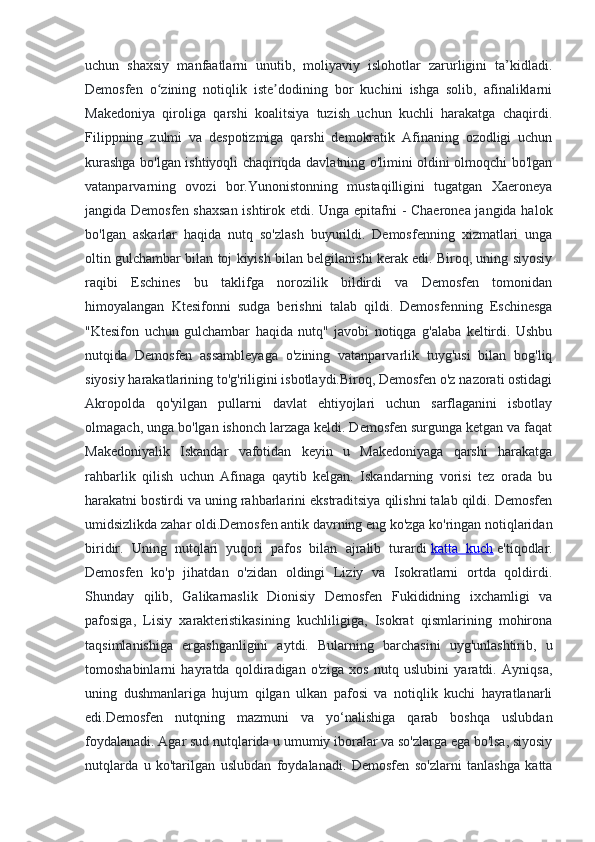 uchun   shaxsiy   manfaatlarni   unutib,   moliyaviy   islohotlar   zarurligini   ta’kidladi.
Demosfen   o zining   notiqlik   iste dodining   bor   kuchini   ishga   solib,   afinaliklarniʻ ʼ
Makedoniya   qiroliga   qarshi   koalitsiya   tuzish   uchun   kuchli   harakatga   chaqirdi.
Filippning   zulmi   va   despotizmiga   qarshi   demokratik   Afinaning   ozodligi   uchun
kurashga bo'lgan ishtiyoqli chaqiriqda davlatning o'limini oldini olmoqchi bo'lgan
vatanparvarning   ovozi   bor.Yunonistonning   mustaqilligini   tugatgan   Xaeroneya
jangida Demosfen shaxsan  ishtirok etdi. Unga epitafni - Chaeronea jangida halok
bo'lgan   askarlar   haqida   nutq   so'zlash   buyurildi.   Demosfenning   xizmatlari   unga
oltin gulchambar bilan toj kiyish bilan belgilanishi kerak edi. Biroq, uning siyosiy
raqibi   Eschines   bu   taklifga   norozilik   bildirdi   va   Demosfen   tomonidan
himoyalangan   Ktesifonni   sudga   berishni   talab   qildi.   Demosfenning   Eschinesga
"Ktesifon   uchun   gulchambar   haqida   nutq"   javobi   notiqga   g'alaba   keltirdi.   Ushbu
nutqida   Demosfen   assambleyaga   o'zining   vatanparvarlik   tuyg'usi   bilan   bog'liq
siyosiy harakatlarining to'g'riligini isbotlaydi.Biroq, Demosfen o'z nazorati ostidagi
Akropolda   qo'yilgan   pullarni   davlat   ehtiyojlari   uchun   sarflaganini   isbotlay
olmagach, unga bo'lgan ishonch larzaga keldi. Demosfen surgunga ketgan va faqat
Makedoniyalik   Iskandar   vafotidan   keyin   u   Makedoniyaga   qarshi   harakatga
rahbarlik   qilish   uchun   Afinaga   qaytib   kelgan.   Iskandarning   vorisi   tez   orada   bu
harakatni bostirdi va uning rahbarlarini ekstraditsiya qilishni talab qildi. Demosfen
umidsizlikda zahar oldi.Demosfen antik davrning eng ko'zga ko'ringan notiqlaridan
biridir.   Uning   nutqlari   yuqori   pafos   bilan   ajralib   turardi   katta   kuch   e'tiqodlar.
Demosfen   ko'p   jihatdan   o'zidan   oldingi   Liziy   va   Isokratlarni   ortda   qoldirdi.
Shunday   qilib,   Galikarnaslik   Dionisiy   Demosfen   Fukididning   ixchamligi   va
pafosiga,   Lisiy   xarakteristikasining   kuchliligiga,   Isokrat   qismlarining   mohirona
taqsimlanishiga   ergashganligini   aytdi.   Bularning   barchasini   uyg'unlashtirib,   u
tomoshabinlarni   hayratda   qoldiradigan   o'ziga   xos   nutq   uslubini   yaratdi.   Ayniqsa,
uning   dushmanlariga   hujum   qilgan   ulkan   pafosi   va   notiqlik   kuchi   hayratlanarli
edi.Demosfen   nutqning   mazmuni   va   yo‘nalishiga   qarab   boshqa   uslubdan
foydalanadi. Agar sud nutqlarida u umumiy iboralar va so'zlarga ega bo'lsa, siyosiy
nutqlarda   u   ko'tarilgan   uslubdan   foydalanadi.   Demosfen   so'zlarni   tanlashga   katta 