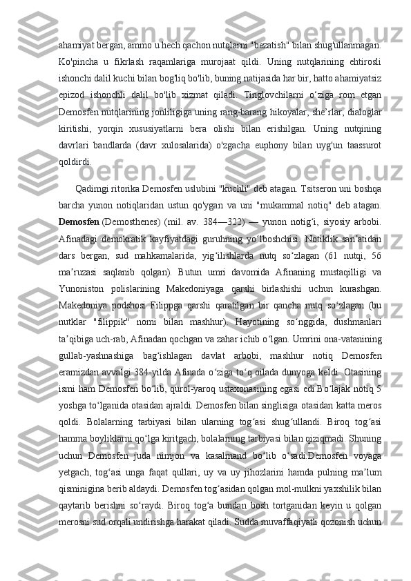 ahamiyat bergan, ammo u hech qachon nutqlarni "bezatish" bilan shug'ullanmagan.
Ko'pincha   u   fikrlash   raqamlariga   murojaat   qildi.   Uning   nutqlarining   ehtirosli
ishonchi dalil kuchi bilan bog'liq bo'lib, buning natijasida har bir, hatto ahamiyatsiz
epizod   ishonchli   dalil   bo'lib   xizmat   qiladi.   Tinglovchilarni   o‘ziga   rom   etgan
Demosfen nutqlarining jonliligiga uning rang-barang hikoyalar, she’rlar, dialoglar
kiritishi,   yorqin   xususiyatlarni   bera   olishi   bilan   erishilgan.   Uning   nutqining
davrlari   bandlarda   (davr   xulosalarida)   o'zgacha   euphony   bilan   uyg'un   taassurot
qoldirdi.
      Qadimgi ritorika Demosfen uslubini "kuchli" deb atagan. Tsitseron uni boshqa
barcha   yunon   notiqlaridan   ustun   qo'ygan   va   uni   "mukammal   notiq"   deb   atagan.
Demosfen   (Demosthenes)   (mil.   av.   384—322)   —   yunon   notig i,   siyosiy   arbobi.ʻ
Afinadagi   demokratik   kayfiyatdagi   guruhning   yo lboshchisi.   Notiklik   san atidan	
ʻ ʼ
dars   bergan,   sud   mahkamalarida,   yig ilishlarda   nutq   so zlagan   (61   nutqi,   56	
ʻ ʻ
ma ruzasi   saqlanib   qolgan).   Butun   umri   davomida   Afinaning   mustaqilligi   va	
ʼ
Yunoniston   polislarining   Makedoniyaga   qarshi   birlashishi   uchun   kurashgan.
Makedoniya   podshosi   Filippga   qarshi   qaratilgan   bir   qancha   nutq   so zlagan   (bu	
ʻ
nutklar   "filippik"   nomi   bilan   mashhur).   Hayotining   so nggida,   dushmanlari	
ʻ
ta qibiga uch-rab, Afinadan qochgan va zahar ichib o lgan.	
ʼ ʻ  Umrini ona-vatanining
gullab-yashnashiga   bag ishlagan   davlat   arbobi,   mashhur   notiq   Demosfen	
ʻ
eramizdan avvalgi  384-yilda Afinada o ziga to q oilada dunyoga keldi. Otasining	
ʻ ʻ
ismi ham Demosfen bo lib, qurol-yaroq ustaxonasining egasi edi.Bo lajak notiq 5	
ʻ ʻ
yoshga to lganida otasidan ajraldi. Demosfen bilan singlisiga otasidan katta meros	
ʻ
qoldi.   Bolalarning   tarbiyasi   bilan   ularning   tog asi   shug ullandi.   Biroq   tog asi	
ʻ ʻ ʻ
hamma boyliklarni qo lga kiritgach, bolalarning tarbiyasi bilan qiziqmadi. Shuning	
ʻ
uchun   Demosfen   juda   nimjon   va   kasalmand   bo lib   o sadi.Demosfen   voyaga	
ʻ ʻ
yetgach,   tog asi   unga   faqat   qullari,   uy   va   uy   jihozlarini   hamda   pulning   ma lum	
ʻ ʼ
qisminigina berib aldaydi. Demosfen tog asidan qolgan mol-mulkni yaxshilik bilan	
ʻ
qaytarib   berishni   so raydi.   Biroq   tog a   bundan   bosh   tortganidan   keyin   u   qolgan	
ʻ ʻ
merosni sud orqali undirishga harakat qiladi. Sudda muvaffaqiyatli qozonish uchun 