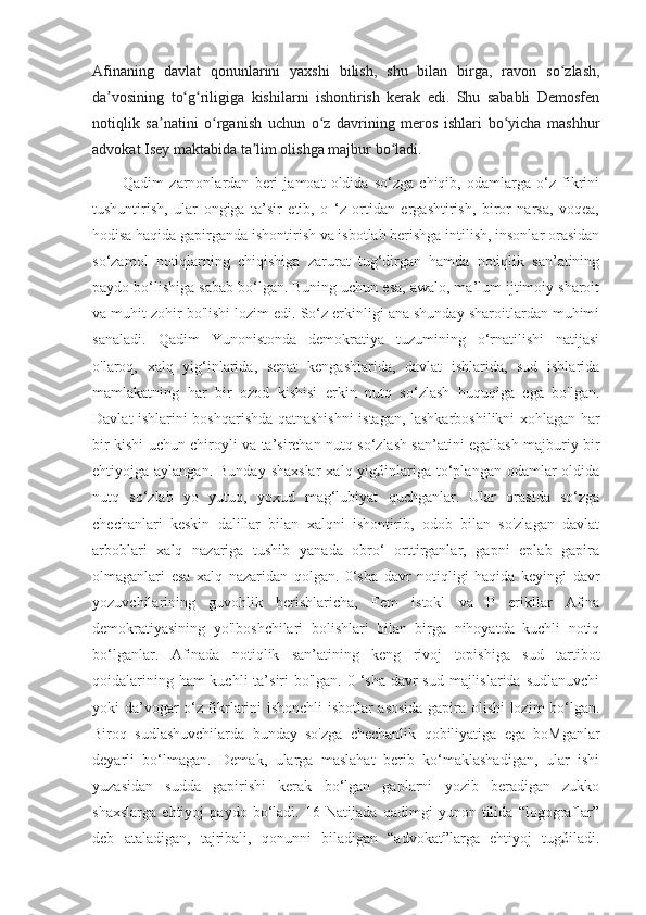 Afinaning   davlat   qonunlarini   yaxshi   bilish,   shu   bilan   birga,   ravon   so zlash,ʻ
da vosining   to g riligiga   kishilarni   ishontirish   kerak   edi.   Shu   sababli   Demosfen	
ʼ ʻ ʻ
notiqlik   sa natini   o rganish   uchun   o z   davrining   meros   ishlari   bo yicha   mashhur	
ʼ ʻ ʻ ʻ
advokat Isey maktabida ta lim olishga majbur bo ladi.	
ʼ ʻ
            Qadim   zarnonlardan   beri   jamoat   oldida   so‘zga   chiqib,   odamlarga   o‘z   fikrini
tushuntirish,   ular   ongiga   ta’sir   etib,   o   ‘z   ortidan   ergashtirish,   biror   narsa,   voqea,
hodisa haqida gapirganda ishontirish va isbotlab berishga intilish, insonlar orasidan
so‘zamol   notiqlarning   chiqishiga   zarurat   tug‘dirgan   hamda   notiqlik   san’atining
paydo bo‘lishiga sabab bo‘lgan. Buning uchun esa, awalo, ma’lum ijtimoiy sharoit
va muhit zohir bo'lishi lozim edi. So‘z erkinligi ana shunday sharoitlardan muhimi
sanaladi.   Qadim   Yunonistonda   demokratiya   tuzumining   o‘rnatilishi   natijasi
o'laroq,   xalq   yig‘inlarida,   senat   kengashlarida,   davlat   ishlarida,   sud   ishlarida
mamlakatning   har   bir   ozod   kishisi   erkin   nutq   so‘zlash   huquqiga   ega   bo'lgan.
Davlat ishlarini boshqarishda qatnashishni istagan, lashkarboshilikni xohlagan har
bir kishi uchun chiroyli va ta’sirchan nutq so‘zlash san’atini egallash majburiy bir
ehtiyojga aylangan.  Bunday  shaxslar   xalq yig£inlariga to‘plangan  odamlar   oldida
nutq   so‘zlab   yo   yutuq,   yoxud   mag‘lubiyat   quchganlar.   Ular   orasida   so‘zga
chechanlari   keskin   dalillar   bilan   xalqni   ishontirib,   odob   bilan   so'zlagan   davlat
arboblari   xalq   nazariga   tushib   yanada   obro‘   orttirganlar,   gapni   eplab   gapira
olmaganlari   esa   xalq   nazaridan   qolgan.   0‘sha   davr   notiqligi   haqida   keyingi   davr
yozuvchilarining   guvohlik   berishlaricha,   Fem   istokl   va   P   erikllar   Afina
demokratiyasining   yo'lboshchilari   bolishlari   bilan   birga   nihoyatda   kuchli   notiq
bo‘lganlar.   Afinada   notiqlik   san’atining   keng   rivoj   topishiga   sud   tartibot
qoidalarining ham kuchli  ta’siri bo'lgan. 0 ‘sha davr sud majlislarida sudlanuvchi
yoki da’vogar o‘z fikrlarini ishonchli isbotlar asosida gapira olishi lozim bo‘lgan.
Biroq   sudlashuvchilarda   bunday   so'zga   chechanlik   qobiliyatiga   ega   boMganlar
deyarli   bo‘lmagan.   Demak,   ularga   maslahat   berib   ko‘maklashadigan,   ular   ishi
yuzasidan   sudda   gapirishi   kerak   bo‘lgan   gaplarni   yozib   beradigan   zukko
shaxslarga   ehtiyoj   paydo   bo‘ladi.   16   Natijada   qadimgi   yunon   tilida   “logograflar”
deb   ataladigan,   tajribali,   qonunni   biladigan   “advokat”larga   ehtiyoj   tug£iladi. 