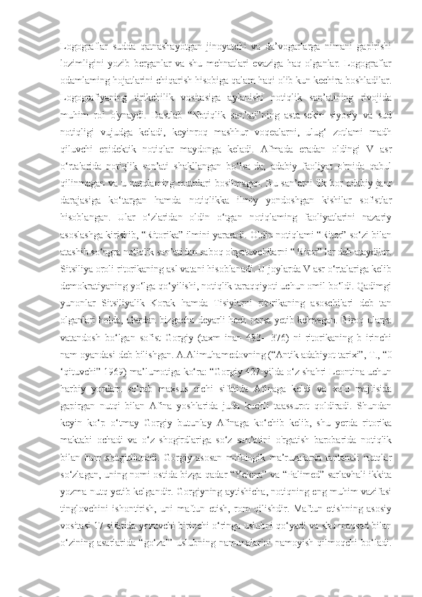 Logograflar   sudda   qatnashayotgan   jinoyatchi   va   da’vogarlarga   nimani   gapirishi
lozimligini   yozib   berganlar   va   shu   mehnatlari   evaziga   haq   olganlar.   Logograflar
odamlaming hojatlarini chiqarish hisobiga qalam haqi olib kun kechira boshladilar.
Logografiyaning   tirikchilik   vositasiga   aylanishi   notiqlik   san’atining   rivojida
muhim   rol   o'ynaydi.   Dastlab   “Notiqlik   san’ati”ning   asta-sekin   siyosiy   va   sud
notiqligi   vujudga   keladi,   keyinroq   mashhur   voqealarni,   ulug‘   zotlami   madh
qiluvchi   epidektik   notiqlar   maydonga   keladi.   Afmada   eradan   oldingi   V   asr
o‘rtalarida   notiqlik   san’ati   shakllangan   bo‘lsa-da,   adabiy   faoliyat   o'rnida   qabul
qilinmagan va u nutqlaming matnlari  bosilmagan. Bu san’atni  ilk bor  adabiy janr
darajasiga   ko‘targan   hamda   notiqlikka   ilmiy   yondoshgan   kishilar   sofistlar
hisoblangan.   Ular   o‘zlaridan   oldin   o‘tgan   notiqlaming   faoliyatlarini   nazariy
asoslashga kirishib, “Ritorika” ilmini yaratadi. Oldin notiqlami “Ritor” so‘zi bilan
atashib so‘ngra notiqlik san’atidan saboq o'rgatuvchilarni “ Ritor” lar deb ataydilar.
Sitsiliya oroli ritorikaning asl vatani hisoblanadi. U joylarda V asr o‘rtalariga kelib
demokratiyaning yo‘lga qo‘yilishi, notiqlik taraqqiyoti uchun omil bo‘ldi. Qadimgi
yunonlar   Sitsiliyalik   Korak   hamda   Tisiylarni   ritorikaning   asoschilari   deb   tan
olganlari holda, ulardan bizgacha deyarli hech narsa yetib kelmagan. Biroq ularga
vatandosh   bo‘lgan   sofist   Gorgiy   (taxm   inan   483—376)   ni   ritorikaning   b   irinchi
nam oyandasi deb bilishgan. A.Alimuhamedovning (“Antik adabiyot tarixi”,  Т ., “0
‘qituvchi” 1969) ma’lumotiga ko‘ra: “Gorgiy 427-yilda o‘z shahri Leontina uchun
harbiy   yordam   so‘rab   maxsus   elchi   sifatida   Afinaga   keldi   va   xalq   majlisida
gapirgan   nutqi   bilan   Afina   yoshlarida   juda   kuchli   taassurot   qoldiradi.   Shundan
keyin   ko‘p   o‘tmay   Gorgiy   butunlay   Afinaga   ko‘chib   kelib,   shu   yerda   ritorika
maktabi   ochadi   va   o‘z   shogirdlariga   so‘z   san’atini   o'rgatish   barobarida   notiqlik
bilan   ham   shug'ullanadi.   Gorgiy   asosan   mifologik   ma’ruzalarda   tantanali   nutqlar
so‘zlagan, uning nomi ostida bizga qadar “Yelena” va “Palimed” sarlavhali ikkita
yozma nutq yetib kelgandir. Gorgiyning aytishicha, notiqning eng muhim vazifasi
tinglovchini   ishontirish,   uni   maftun   etish,   rom   qilishdir.   Maftun   etishning   asosiy
vositasi 17 sifatida yozuvchi birinchi o‘ringa uslubni qo‘yadi va shu maqsad bilan
o‘zining   asarlarida   “go‘zal”   uslubning   namunalarini   namoyish   qilmoqchi   bo‘ladi. 