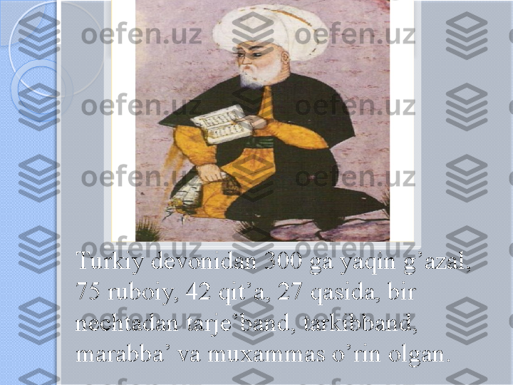 Turkiy devonidan 300 ga yaqin g’azal,   
75 ruboiy, 42 qit’a, 27 qasida, bir 
nechtadan tarje’band, tarkibband, 
marabba’ va muxammas o’rin olgan.        