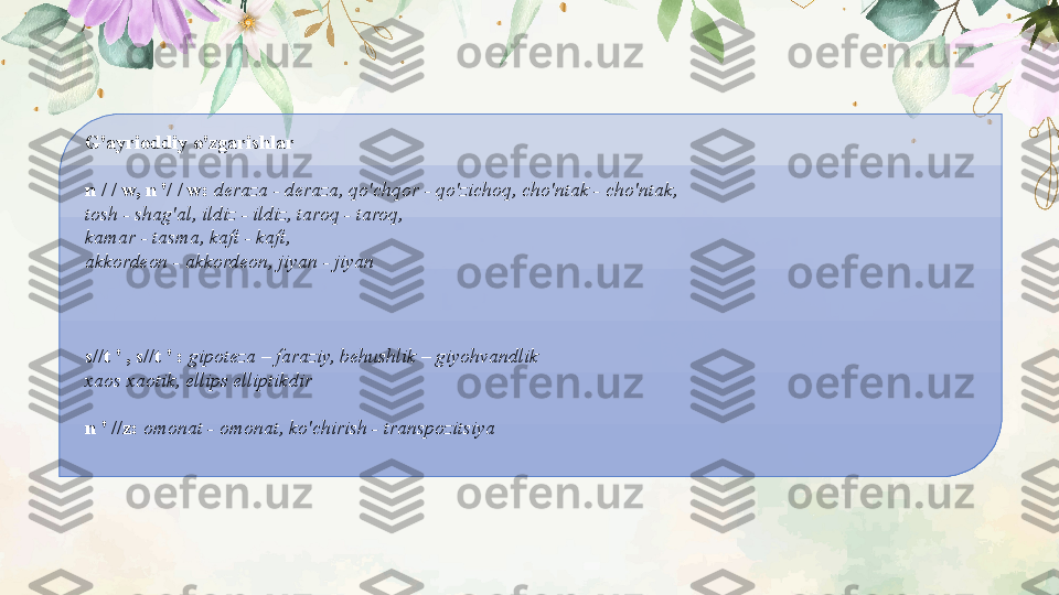 G'ayrioddiy o'zgarishlar
n / / w, n '/ / w:  deraza - deraza, qo'chqor - qo'zichoq, cho'ntak - cho'ntak,
tosh - shag'al, ildiz - ildiz, taroq - taroq,
kamar - tasma, kaft - kaft,
akkordeon - akkordeon, jiyan - jiyan
s//t ' , s//t ' :  gipoteza – faraziy, behushlik – giyohvandlik
xaos xaotik, ellips elliptikdir
 
n ' //z:  omonat - omonat, ko'chirish - transpozitsiya 