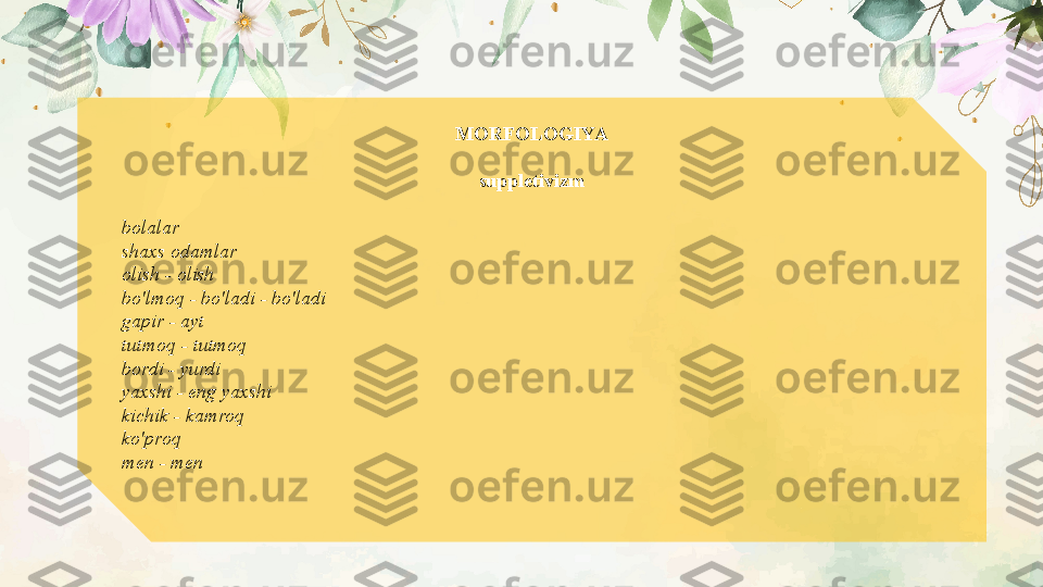 MORFOLOGIYA
suppletivizm
bolalar
shaxs odamlar
olish - olish
bo'lmoq - bo'ladi - bo'ladi
gapir - ayt
tutmoq - tutmoq
bordi - yurdi
yaxshi - eng yaxshi
kichik - kamroq
ko'proq
men - men
 
   