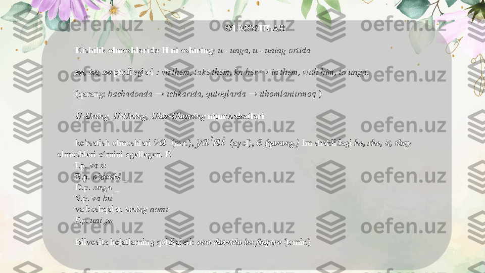 OLMOSHLAR
Kishilik olmoshlarida H ni oshiring:  u - unga, u - uning ortida
vn, kn, sn  predloglari  : vn them, take them, kn her → in them, with him, to unga.
(qarang:  bachadonda → ichkarida, quloqlarda → ilhomlantirmoq  )
U-Uning, U-Uning, Ular-Ularning  munosabatlari
ko'rsatish olmoshlari  va    (m.r.),  ya'ni    (ayol),  e  (qarang.)  Im shaklidagi  he, she, it, they 
olmoshlari o‘rnini egallagan. P.
I.p.  va  u
R.p.  o'ziniki  _
D.p.  unga  _
V.p.  va bu
va boshqalar.  uning  nomi
P.p.  uni  ye
Bilvosita holatlarning qoldiqlari:  ona davrida bu fuqaro  (temir.)
   