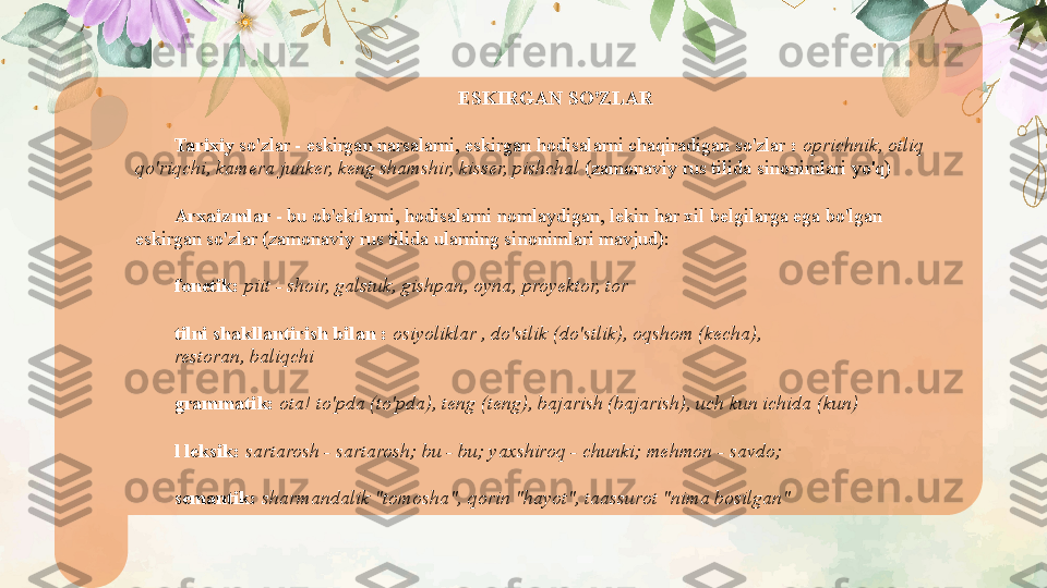 ESKIRGAN SO'ZLAR
Tarixiy  so'zlar - eskirgan narsalarni, eskirgan hodisalarni chaqiradigan so'zlar  :  oprichnik, otliq 
qo'riqchi, kamera junker, keng shamshir, kisser, pishchal  (zamonaviy rus tilida sinonimlari yo'q)
Arxaizmlar  - bu ob'ektlarni, hodisalarni nomlaydigan, lekin har xil belgilarga ega bo'lgan 
eskirgan so'zlar (zamonaviy rus tilida ularning sinonimlari mavjud):
fonetik:  piit - shoir, galstuk, gishpan, oyna, proyektor, tor
tilni shakllantirish bilan :  osiyoliklar , do'stlik (do'stlik), oqshom (kecha),
restoran, baliqchi
grammatik:  ota! to'pda (to'pda), teng (teng), bajarish (bajarish), uch kun ichida (kun)
l leksik:  sartarosh - sartarosh; bu - bu; yaxshiroq - chunki; mehmon -   savdo;
semantik:  sharmandalik "tomosha", qorin "hayot", taassurot "nima bosilgan"   