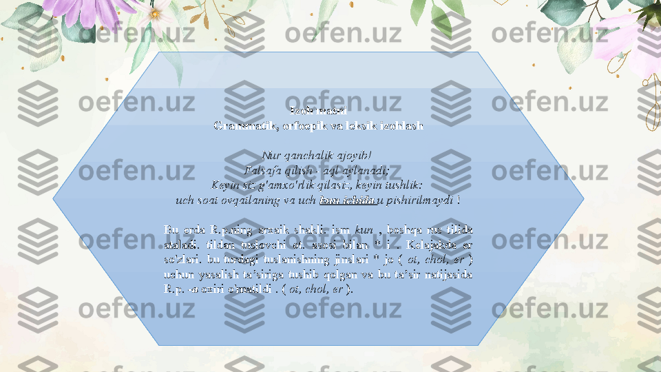 Izoh matni
Grammatik, orfoepik va leksik izohlash
Nur qanchalik ajoyib! 
Falsafa qilish - aql aylanadi; 
Keyin siz g'amxo'rlik qilasiz, keyin tushlik: 
uch soat ovqatlaning va uch  kun ichida  u pishirilmaydi  !
Bu  erda  R.p.ning  arxaik  shakli.  ism  kun  ,  boshqa  rus  tilida 
ataladi.  tildan  tuslovchi  ot.  asosi  bilan  *  i  .  Kelajakda  er 
so'zlari.  bu  turdagi  tuslanishning  jinslari  *  jo  (  ot,  chol,  er  ) 
uchun  yasalish  ta siriga  tushib  qolgan  va  bu  ta sir  natijasida ʼ ʼ
R.p.  -a  oxiri o'rnatildi . (  ot, chol, er  ). 