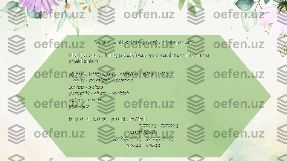 Bo'g'in unlilarining uy g'unli gi qonuni
Nat ija:  orqa tilning palatalizatsiyasi va almashinishning 
shakllanishi
a) g//w, k//h, x // w , t//h// u , g// z , k// c :
    do'st - do'stlash - do'stlar,
qo'lda - qo'lda
yorug'lik - sham - yoritish
xo'roz - xo'roz
yuz - yuz
b) v // vl , b// bl , p // pl , m//ml:
                                                   tutmoq - tutmoq
sevgi SEVGI
qichqirmoq - qichqirmoq
ozuqa - ozuqa  