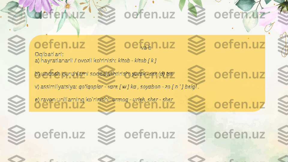 va  b 
Oqibat lari:
a) hayratlanarli / ovozli ko'rinish:  kitob - kitob [ k ]
b) undosh guruhlarni soddalashtirish:  yurak - ser (d) tse 
v) assimilyatsiya:  qo'lqoplar - vare [ w ] ka , soyabon - zo [ n  '  ] belgi .
 
e) ravon unlilarning ko`rinishi:  urmoq - urish, sher - sher    