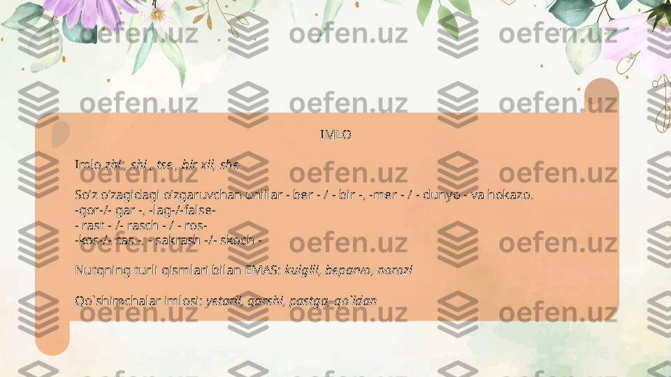 IMLO
Imlo  zhi , shi , tse , bir xil, she
Soʻz oʻzagidagi oʻzgaruvchan unlilar - ber - / - bir -, -mer - / - dunyo - va hokazo.
-gor-/- gar -, -lag-/-false-
- rast - /- rasch - / - ros-
-kos-/- cas -, - sakrash -/- skoch -
Nutqning turli qismlari bilan EMAS:  kulgili, beparvo, norozi  
Qo`shimchalar imlosi:  yetarli, qarshi, pastga, qo`ldan   