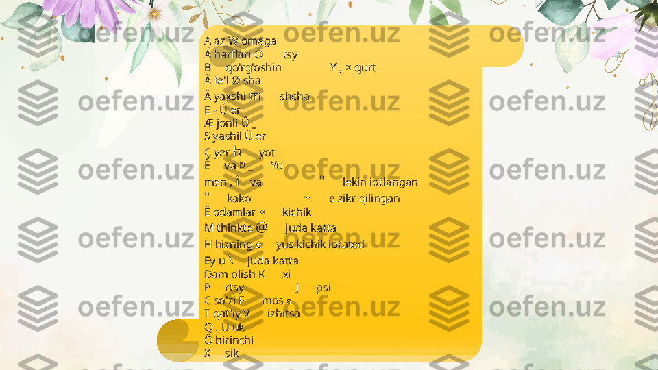 A az W omega
Á harflari Ö       tsy
B     qo'rg'oshin                 Y , × qurt
Ã fe'l Ø sha
Ä yaxshi  m      shcha
E - Ú er
Æ jonli Û _
S yashil Ü er              
Ç yer  h      yot
È     va Þ _      Yu
men ,  i    va                     "      lekin iotlangan
"       kako                   ~      e zikr qilingan
Ë odamlar ¤      kichik
M thinkte  @       juda katta
H bizning ±      yus kichik iotated
Ey u  \      juda katta
Dam olish K      xi
P     rtsy                  J      psi
C so'zi F      mos  a
T qat'iy V      izhitsa
Q , U uk
Ô birinchi
X     sik 