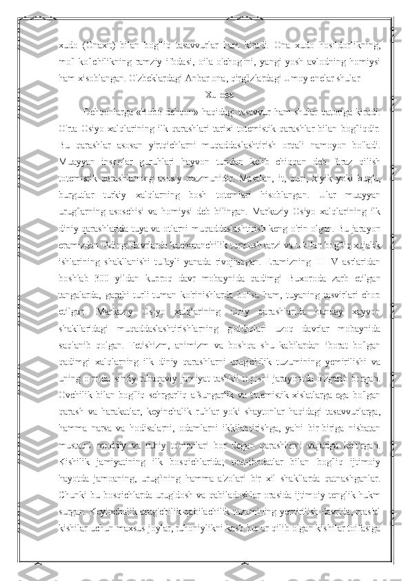 xudo   (Onaxit)   bilan   bog'liq   tasavvurlar   ham   kiradi.   Ona   xudo   hosildorlikning,
mo'l-ko'lchilikning   ramziy   ifodasi,   oila   o'chog'ini,   yangi   yosh   avlodning   homiysi
ham xisoblangan. O'zbeklardagi   Anbar ona , qirg'izlardagi Umoy enelar shular 
Xulosa
Dehqonlarga «Bobo dehqon» haqidagi  tasavvur ham  shular  qatoriga kiradi.
O'rta   Osiyo   xalqlarining   ilk   qarashlari   tarixi   totemistik   qarashlar   bilan   bog'liqdir.
Bu   qarashlar   asosan   yirtqichlarni   muqaddaslashtirish   orqali   namoyon   bo'ladi.
Muayyan   insonlar   guruhlari   hayvon   turidan   kelib   chiqqan   deb   faraz   qilish
totemistik   qarashlarning   asosiy   mazmunidir.   Masalan,   it,   buri,   kiyik   yoki   bug'u,
burgutlar   turkiy   xalqlarning   bosh   totemlari   hisoblangan.   Ular   muayyan
urug'larning   asoschisi   va   homiysi   deb   bilingan.   Markaziy   Osiyo   xalqlarining   ilk
diniy qarashlarida tuya va otlarni muqaddaslashtirish keng o'rin olgan. Bu jarayon
eramizdan oldingi davrlarda kuchmanchilik turmush tarzi va u bilan bog'liq xujalik
ishlarining   shakllanishi   tufayli   yanada   rivojlangan.   Eramizning   III-IV   asrlaridan
boshlab   300   yildan   kuproq   davr   mobaynida   qadimgi   Buxoroda   zarb   etilgan
tangalarda,   garchi   turli-tuman   ko'rinishlarda   bo'lsa   ham,   tuyaning   tasvirlari   chop
etilgan.   Markaziy   Osiyo   xalqlarining   diniy   qarashlarida   bunday   xayvon
shakllaridagi   muqaddaslashtirishlarning   g'oldiqlari   uzoq   davrlar   mobaynida
saqlanib   qolgan.   Fetishizm,   animizm   va   boshqa   shu   kabilardan   iborat   bo'lgan
qadimgi   xalqlarning   ilk   diniy   qarashlarni   urug'chilik   tuzumining   yemirilishi   va
uning   o'rnida   sinfiy   tabaqaviy   jamiyat   tashkil   topishi   jarayonida   o'zgarib   borgan.
Ovchilik   bilan   bog'liq   sehrgarliq   afsungarlik   va   totemistik   xislatlarga   ega   bo'lgan
qarash   va   harakatlar,   keyinchalik   ruhlar   yoki   shaytonlar   haqidagi   tasavvurlarga,
hamma   narsa   va   hodisalarni,   odamlarni   ikkilantirishga,   ya'ni   bir-biriga   nisbatan
mustaqil   moddiy   va   ruhiy   tomonlari   bor   degan   qarashlarni   vujudga   keltirgan.
Kishilik   jamiyatining   ilk   bosqichlarida;   toat-ibodatlar   bilan   bog'liq   ijtimoiy
hayotda   jamoaning,   urug'ining   hamma   a'zolari   bir   xil   shakllarda   qatnashganlar.
Chunki bu bosqichlarda urug'dosh va qabiladoshlar orasida ijtimoiy tenglik hukm
surgan. Keyinchalik urug'chilik-qabilachilik tuzumining yemirilish davrida, mas'ul
kishilar uchun maxsus joylar, ruhoniylikni kasb-hunar qilib olgan kishilar toifasiga 