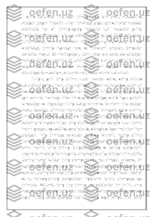 « Din »   tushunchasi   ifoda   etgan   ijtimoiy   hodisa   ko ' p   qirrali ,   murakkab   va
ziddiyatli   jarayon   ifodasidir .   Undan   o'tmishdagi   g'oyat   og'ir   va   hozirgi   murakkab
sharoitlarda   har   xil   ijtimoiy-siyosiy   harakatlar   turli   maqsadlar   yo'lida
foydalanishga   intilganlar.   DIN   tushunchasi   o'zbek   tiliga   arab   tilidan   kirib   kelgan
bo'lib,   ishonch,   inonmoq   ma'nosini   bildiradi.   Bizning   fikrimizcha ,   din   real
voqelikdagi,   ijtimoiy   hayotdagi   narsa   va   hodisalarni   tabiatdan,   jamiyatdan
tashqarida   mavjud   deb   hisoblaydigan,   ularni   o'ziga   xos   tarzda   aks   ettiradigan
ma'naviy   e'tiqod   va   amalning   bir   turidir.   E'TIQOD   so'zi   ham   arab   tilidan   kirib
kelgan   bo'lib,   chuqur,   mustahkam   ishonch   ma'nosini   anglatadi.   Demaq   diniy
e'tiqod deganda mustahkam, chuqur ishonch, maslaq ishonish tushuniladi. 
Iloo'iyot,   ya'ni   diniy   ta'limot   nuqtai   nazardan   «din»,   «diniy   e'tiqod»
tushunchalari jamiyat, inson, uning ongi hayotning ma'nosi, maqsadi va taqdiri uni
bevosita   qurshab   olgan   moddiy   olamdan   tashqarida   bo'lgan,   uni   go'yo   yaratgan,
ayni   zamonda   insonlarga   birdan-bir   «tugri»,   «haqiqiy»,   «odil»   hayot   yullarini
ko'rsatadigan   va   o'rgatadigan   ilohiy   kuchga   ishonch   va   ishonishni   ifoda   etadigan
maslaq   karashlar,   ta'limotlar   majmuidan   iboratdir.   Islomgacha   «din»   so'zining
o'rniga   «tangri   yo'li»,   «unga   ishonch»   iboralari   qo'llanilgan   bo'lsa   kerak.   Turkiy
elatlarning   islomgacha   bo'lgan   diniy   e'tiqodlariga   binoan   «tangri»   butun   olamni,
insonni   yaratgan,   «yuksaklik»,   «eng   baland»,   «bahaybat»   degan   ma'nolarni   ham
anglatgan.   Ilmiy   bilimlarga   asoslangan   dunyoviy   ishonchli,   haqiqiy   ta'limot
olamning   mavjudlik   sabablari   masalasida   diniy   qarashlar   bilan   kelishmasa-da,
ammo   insonni,   uning   ijtimoiy   faoliyati,   ma'naviy   va   axloqiy   qadriyatlarini
o'rganishda minglab yillar mobaynida uning bag'rida qo'lga kiritilgan bilim, tajriba,
ularning   hozirgi   kundagi   ijobiy   ahamiyatini   aslo   rad   qilmaydi.   qolaversa,   din
bag'rida   shakllangan   ma'naviy,   jumladan   axloqiy   qadriyatlarning   vujudga   kelish
sabablari , ularning kishilarga ijobiy ta'sirchanlik masalalari ilmiy jihatdan o'rganish
va   bu   ma'naviy-ahloqiy   qadriyatlardan   foydalanish   ko'proq   ahamiyatga   ega
bo'lmoqda.   Ma'lumki,   diniy   olng   ijtimoiy   ong   shakllaridan   biri   bo'lib,   uning
mavjudligi   ham   ijtimoiy   borliq   bilan   belgilanadi.   Kishilarning   ijtimoiy,   ma'naviy
hayoti   moddiy   asosga   (bazisga)   bog'liq.   Ijtimoiy   xayot   jamiyat   bilan   tabiat 