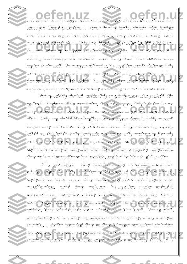 orasidagi birlikning muayyan ko'rinishi bo'lgan hukmron ishlab chiqarish usulining
taraqqiyot   darajasiga   asoslanadi.   Demaq   ijtimoiy   borliq,   bir   tomondan,   jamiyat
bilan   tabiat   orasidagi   birlikni,   ikkinchi   jihatdan,   jamiyat   a'zolari   orasidagi   o'zaro
munosabatni   qamrab   oladi.   Diniy   ong   ijtimoiy   ong   shakllaridan   biri   sifatida   ana
shu   munosabatning   muayyan   shakllarining   in'ikosidir.   Dindor   o'z   tasavvurida
o'zining   toat-ibodatga   oid   harakatlari   orqali   ilohiy   kuch   bilan   bevosita   aloqa
bog'lanish o'rnatadi. Din muayyan ta'limotlar, his-tuyg'ular, toat-ibodatlar va diniy
tashkilotlarning   faoliyatlari   orqali   namoyon   bo'lganligi   uchun   ular   dinning
elementlari   (qismlari)   deb   ataladi.   Bu   tarkibiy   qismlar   bir-birlari   bilan   uzviy
bog'liqdir; dinning mavjudligi bu tarkibiy qismlarning hammasini taqozo qiladi. 
Dinning tarkibiy qismlari orasida diniy ong, diniy tasavvurlar yetakchi o'rin
egallaydi.   Binobarin,   diniy   marosimlar,   diniy   psixologiya,   diniy   birlashmalar   esa
diniy   tasavvurlarni   mustahkamlaydi   va   uzoq   davrlarda   yashashi   uchun   xizmat
qiladi.   Diniy   ong   bir-biri   bilan   bog'liq,   o'zaro   muayyan   darajada   ijobiy   mustaqil
bo'lgan   diniy   mafkura   va   diniy   psixikadan   iborat.   Diniy   mafkuraning   vujudga
kelishi   va   shakllanishi   sinfiy   jamiyatda   ro'y   bergan   aqliy   meo'natning   jismoniy
mehnatdan   ajralishi   va   buning   natijasida   vujudga   kelgan   dastlabki   qohinlar,
keyinchalik   ruhoniylar   faoliyatlari   bilan   bog'liq.   Ular   o'z   g'oyaviy   faoliyatlarida
diniy mafkurani yaratadilar va buni asoslash, targ'ib qilish bilan shug'ullanadilar.
  Diniy   psixologiya   –   ruhiy   holat   bo'lib   diniy   mafkuradan   ancha   oldin
vujudga   kelgan.   U   oddiy   dindorlarning   his-tuyg'ulari   bilan   boghliq   odatlari,
kayfiyatlaridan   tashkil   topadi.   Diniy   mafkura   diniy   psixik   holatni   g'oyalar   bilan
mustahkamlasa,   bunisi   diniy   mafkurani   his-tuyg'ular,   odatlar   vositasida
chuqurlashtiradi. Hozirgi davrda oddiy dindorlarning xatti-harakatlaridagi islomga
xos bo'lmagan  ibtidoiy dinlarning qoldiqlari  bunga misol  bo'la oladi. Bularga pol
ochirish,   kinna   soldirish,   issiq-sovuq   qildirish ,   va   h.k.lar   kiradi.   Dinning   ta'rifi,
uning   tarkibiy   qismlari,   diniy   ong   darajalarini   bilishning   ilmiy,   amaliy   ahamiyati
shundaki,   u   kishilar   hayotidagi   diniy   va   diniy   bulmagan   xarakatlarni   bir-biridan
farqlash, ularga alohidaalohida yondashish imkonini beradi. Jamiyat moddiy hayot
sharoitlarining   ta'siri   ostida   vujudga   kelgan   din   tarixiy   va   ijtimoiy   shodisadir.   U 