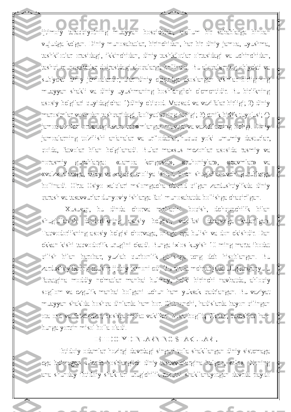 ijtimoiy   taraqqiyotning   muayyan   bosqichida,   ma'lum   bir   sabablarga   binoan
vujudga   kelgan.   Diniy   munosabatlar,   birinchidan,   har   bir   diniy   jamoa,   uyushma,
tashkilotlar   orasidagi,   ikkinchidan,   diniy   tashkilotlar   o'rtasidagi   va   uchinchidan,
tashqi   munosabatlar   doirasidagi   aloqalarga   bo'linadi.   Bu   aloqalarning   ob'yekti   va
sub'yekti   diniy   jamoalardir,   ular   diniy   e'tiqodga   asoslangan   kishilar   birligining
muayyan   shakli   va   diniy   uyushmaning   boshlang'ich   elementidir.   Bu   birlikning
asosiy belgilari quyidagicha:  1)diniy e'tiqod. Maqsad  va vazifalar birligi; 2) diniy
marosimlar va undan tashqaridagi faoliyatlarning birligi; 3) etnik birlik tuyo'usi; 4)
jamoa a'zolari orasidagi uzaro taqsimlangan mavqei va vazifalarning birligi. Diniy
jamoalarning   to'zilishi   an'analar   va   urf-odatlar,   huquq   yoki   umumiy   dasturlar ,
qoida,   fatvolar   bilan   belgilanadi.   Bular   maxsus   mezonlar   asosida   rasmiy   va
norasmiy   guruhlarga:-   «Jamoa   kengashi»,   «ruhoniylar»,   «qavmlar»   va
«va'zxonlar»ga,   diniy   va   xujaliq   moliya   ishlari   bilan   shug'ullanuvchi   guruhlarga
bo'linadi.   O'rta   Osiyo   xalqlari   mslomgacha   e'tiqod   qilgan   zardushtiylikda   diniy
qarash va tasavvurlar dunyoviy ishlarga faol munosabatda bo'lishga chaqirilgan.
  Xususan,   bu   dinda   chorva   mollarini   boqish,   dehqonchilik   bilan
shug'ullanish   dindorlikning   asosiy   belgisi,   vazifasi   darajasiga   kutarilgan.
Taqvodorlikning   asosiy   belgisi   chorvaga,   oilaga   ega   bulish   va   don   ekishdir.   Dan
ekkan  kishi  taqvodorlik  urug'ini   ekadi.  Bunga  ixlos   kuyish  10  ming  marta  ibodat
qilish   bilan   barobar,   yuzlab   qurbonlik   g'ilishga   teng   deb   hisoblangan.   Bu
zardushtiylikning muhim ijobiy tomoni edi. Bu dinda mehnat juda ulug'langanyu u
faqatgina   moddiy   ne'matlar   manbai   bulmay,   balki   birinchi   navbatda,   ahloqiy
sog'lom   va   ezgulik   manbai   bo'lgani   uchun   ham   yuksak   qadrlangan.   Bu   vaziyat
muayyan shaklda boshqa dinlarda ham bor. Chunonchi, hadislarda bayon qilingan
ota-ona   va   farzandlar,   boshqa   millat   vakillari   bilan   bog'liq   fikrlar,   qarashlar   ham
bunga yorqin misol bo'la oladi.
IBTIDOIY DINLARNING SHAKLLARI.
Ibtidoiy   odamlar   hozirgi   davrdagi   singari   to'la   shakllangan   diniy   sistemaga
ega   bulmagan.   Ularda   boshlang'ich   diniy   tasavvurlargina   bulgan,   xolos.   Dinning
ana   shunday   ibtidoiy   shakllari   urug'chilik   tuzumi   shakllanayotgan   davrda   paydo 