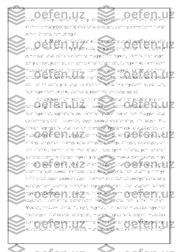 bulgan.   Ibtidoiy   odamlarning   diniy   e'tiqodlari   totemizm,   animizm,   fetishizm,
shomonliq magiya(sehrgarlik) shakllarida tarqalgan; ularning elementlarim hozirgi
zamon dinlarida ham uchraydi. 
TOTYEMIZM - hindlar tilidagi «O totem»(uning urug'i) degan so'zdan kelib
chiqqan. Totemizm ibtidoiy g'oyat sodda diniy e'tiqodning bir turi bo'lib, qadimgi
zamondagi   urug'-qabila   a'zolarining   muayyan   bir   hayvon,   o'simlik   bilan   g'ayri-
tabiiy aloqasi, yaqinligi, qon qarindoshligi bo'lgan deb, bu hayvon va o'simliklarni
muqaddaslashtirishdan   iboratdir.   Totemizmning   muayyan   kishilar   guruhining
tabiat, binobarin, tashqi muhit bilan bog'liqligini ifodalovchi dastlabki shakllaridan
edi.   Har   bir   qabila   yoki   urug'   o'z   sharoitini   hamda   imkoniyatlarini   ko'zda   tutib,
ba'zi hayvonlarni ovlar va ular haqida yetarli ma'lumotlarga ega edi. 
Bunday hayvonlarni yaqindan bilish ularning urug' bilan yaqinligi yoki qon-
qarindoshligi   bo'lsa   keraq   degan   tasavvurni   keltirib   chiqargan.   Natijada
ba'zi   hayvonlar ,   keyinchalik   esa   o'simlikning   ba'zi   navlari   ham   muayyan   urug'
a'zolarining   ajdodi   –   totemidir,   degan   tasavvur   shakllanishiga   olib   kelgan.   Shu
boisdan   keyinchalik   urug'   a'zolari   totemning   «yordamiga»   ko'z   tikkanlar,   uni
muqaddaslashtirib,   o'z   homiylari   deb   hisoblaganlar,   sehr   yo'li   bilan   unga   ta'sir
qilishga   uringanlar.   Totemga   sajda   qilingan,   u   himoya   qilingan,   e'zozlangan,   uni
otib   o'ldirish,   iste'mol   qilish   man   etilgan.   Faqat   ayrim   hollarda,   ya'ni   tantanali
kunlarda   totem   hisoblangan   hayvon   yoki   o'simlikni   maxsus   rasm-rusumga   rioya
qilingan   holda   iste'mol   kilish   mumkin   bulgan.   Urug'   a'zolarida   shundagina
totemning   kuch-quvvati   kishilarga   o'tadi   va   u   kelgusida   ham   urug'ning   homiysi
bo'lib qoladi degan tasavvur bulgan. Totemizm e'tiqodlari tub avstriyaliklarda keng
saqlanganligini   ularning   nomlaridan   payqash   mumkin.   Ular   urug'larni   konkret
hayvonlar   (kenguru,   oq   ho'kiz,   qora   ho'kiz   kabi   ayrim   o'simliklar)   nomi   bilan
ataganlar.   Totemizining   elementlarini   hozirgi   dinlarda   ham   ko'rish   mumkin.
Masalan,   hinduizm   dinida   fil,   sigir,   maymun,   ilon   kabilar   muqaddas   hayvonlar
hisoblangan.   O'zbeklarda   qaldirg'och,   musicha,   laylaq   ko'k   qarg'ani   muqaddas
qushlar   deb   e'zozlash   ham   totemizmning   ko'rinishlaridan   biridir.   Markaziy   Osiyo
xalqlarida, shu jumladan o'zbeklarda muchalga qarab vaqt xisobini chiqarish totem 