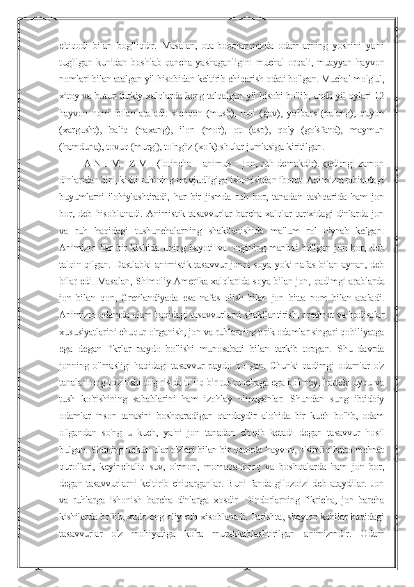 e'tiqodi   bilan   bog'liqdir.   Masalan,   ota-bobolarimizda   odamlarning   yoshini   ya'ni
tug'ilgan kunidan  boshlab  qancha  yashaganligini  muchal   orqali, muayyan  hayvon
nomlari bilan atalgan yil hisobidan keltirib chiqarish odati bo'lgan. Muchal mo'g'ul,
xitoy va butun turkiy xalqlarda keng talqalgan yil hisobi bo'lib, unda yil oylari 12
hayvon   nomi   bilan   ataladi:   sichqon   (mush),   mol   (gav),   yo'lbars   (palang),   quyon
(xargusht),   baliq   (naxang),   ilon   (mor),   ot   (asp),   qo'y   (go'sfand),   maymun
(hamduna), tovuq (murg'), to'ng'iz (xo'k) shular jumlasiga kiritilgan. 
A N I M I Z M - (lotincha – animus – jon, ruh demakdir). qadimgi zamon
dinlaridan biri, kishi ruhining mavjudligiga ishonishdan iborat. Animizm tabiatdagi
buyumlarni   ilohiylashtiradi,   har   bir   jismda   ruh   bor,   tanadan   tashqarida   ham   jon
bor,   deb   hisoblanadi.   Animistik   tasavvurlar   barcha  xalqlar   tarixidagi   dinlarda   jon
va   ruh   haqidagi   tushunchalarning   shakllanishida   ma'lum   rol   o'ynab   kelgan.
Animizm   har   bir   kishida   uning   hayoti   va   ongining   manbai   bo'lgan   jon   bor,   deb
talqin qilgan. Dastlabki animistik tasavvur jonni soya yoki nafas bilan aynan, deb
bilar edi. Masalan, Shimoliy Amerika   xalqlarida soya bilan jon , qadimgi arablarda
jon   bilan   qon,   Grenlandiyada   esa   nafas   olish   bilan   jon   bitta   nom   bilan   ataladi.
Animizm odamda olam haqidagi tasavvurlarni shakllantirish, predmet va hodisalar
xususiyatlarini chuqur o'rganish, jon va ruhlarning tirik odamlar singari qobiliyatga
ega   degan   fikrlar   paydo   bo'lishi   munosabati   bilan   tarkib   topgan.   Shu   davrda
jonning   o'lmasligi   haqidagi   tasavvur   paydo   bo'lgan.   Chunki   qadimgi   odamlar   o'z
tanalarining to'zilishi to'g'risida to'liq bir tushunchaga ega bo'lmay, hattoki uyqu va
tush   ko'rishining   sabablarini   ham   izohlay   olmaganlar.   Shundan   sung   ibtidoiy
odamlar   inson   tanasini   boshqaradigan   qandaydir   alohida   bir   kuch   bo'lib,   odam
o'lgandan   so'ng   u   kuch,   ya'ni   jon   tanadan   chiqib   ketadi   degan   tasavvur   hosil
bulgan. Shuning uchun ular o'zlari bilan bir qatorda hayvon, o'simliq hatto mehnat
qurollari,   keyinchaliq   suv,   o'rmon,   momaqaldiroq   va   boshqalarda   ham   jon   bor,
degan   tasavvurlarni   keltirib   chiqarganlar.   Buni   fanda   gilozoizi   deb   ataydilar.   Jon
va   ruhlarga   ishonish   barcha   dinlarga   xosdir.   Dindorlarning   fikricha,   jon   barcha
kishilarda bo'lib, xudo eng oliy ruh xisoblanadi. Farishta, shayton kabilar haqidagi
tasavvurlar   o'z   mohiyatiga   ko'ra   murakkablashtirilgan   animizmdir.   Odam 