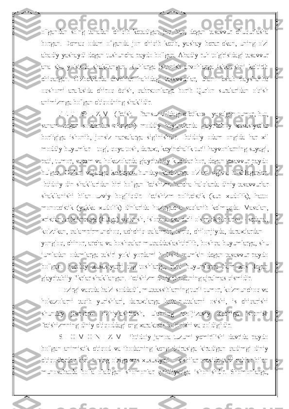 o'lgandan   so'ng   tanadan   chiqib   ketadigan   jon   bor,   degan   tasavvur   chuqurlasha
borgan.   Demaq   odam   o'lganda   jon   chiqib   ketib,   yashay   berar   ekan,   uning   o'zi
abadiy yashaydi degan tushuncha paydo bo'lgan. Abadiy ruh to'g'risidagi tasavvur
ana   shu   yo'sinda   shakllangan.   Ruhlarga   ishonish   arvohlarga   ishonishni   keltirib
chiqargan.   O'zbeklarda   arvohlar   hahidagi   tasavvurlar,   ularni   eslab   payshanba
oqshomi   arafasida   chiroq   ё qish,   qabrstonlarga   borib   Qur'on   suralaridan   o'qish
animizmga bo'lgan e'tiqodning shaklidir. 
F E T I SH I Z M - (fetish – fransuz tilidagi «fetiko» - yasalgan tumor, but,
sanam   degan   so'zlardan   olingan)   moddiy   buyumlarda   g'ayritabiiy   xususiyatlar
borligiga   ishonib,   jonsiz   narsalarga   sig'inishdir.   Ibtidoiy   odam   ongida   har   xil
moddiy buyumlar – tog', qoya tosh, daraxt, keyinchalik   turli hayvonlarning suyagi ,
pati, tumor, sanam va hokazolarda g'ayritabiiy kuchlar bor, degan tasavvur paydo
bulgan.   O'zlari   vujudga   keltirgan   bunday   kuchlarga   o'zlari   sig'ina   boshlaganlar.
Ibtidoiy  din shakllaridan  biri   bo'lgan  fetishizm  barcha  halqlarda diniy  tasavvurlar
shakllanishi   bilan   uzviy   bog'liqdir.   Fetishizm   politeistik   (kup   xudolik),   hatto
monoteistik   (yakka   xudolik)   dinlarida   hozirgacha   saqlanib   kelmoqda.   Masalan,
xristianlarda krestga (butga) sig'inish, islomda esa turli o'simlik turlarini – sedana,
ko'ztikan,   qalampirmunchoq,   achchiq   qalampir,   isiriq,   chilonjiyda,   daraxtlardan   –
yong'oq, chinor, archa  va boshqalar  muqaddaslashtirilib,  boshqa buyumlarga, shu
jumladan   odamlarga   ta'siri   yoki   yordami   bo'lishi   mumkin   degan   tasavvur   paydo
bo'lgan.   Bunday   xususiyatni   tog'-toshlarga,   turli   buyumlarga   ham   xos   degan
g'ayritabiiy fikrlar shakllangan. Fetishizm diniy ibodatning ajralmas qismidir. 
Hozirgi vaqtda ba'zi soddadil, mutaassiblarning turli tumor, ko'zmunchoq va
hokazolarni   taqib   yurishlari,   daraxtlarga   latta-puttalarni   osishi,   is   chiqarishi
shunday   jismlarni   ilohiylashtirish,   ularning   mo''jizaviy   kuchiga   ishonish
fetishizmning diniy e'tiqoddagi eng xarakterli ko'rinishi va qoldig'idir. 
SH   O   M   O   N   I   Z   M   -   ibtidoiy   jamoa   tuzumi   yemirilishi   davrida   paydo
bo'lgan   animistik   e'tiqod   va   ibodatning   keng   doirasiga   kiradigan   qadimgi   diniy
e'tiqodlardan biri. Uning o'ziga  xos xususiyati  – kishilar  orasida  turli  ruhlar  bilan
munosabatda   bo'la   oladigan   shomonlar   qobiliyatiga   ishonishdir.   Shomonlarga, 