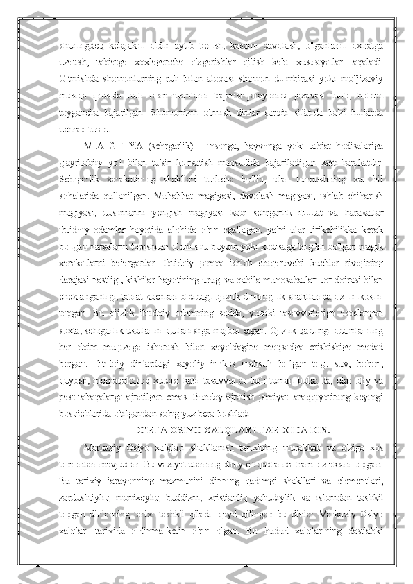 shuningdeq   kelajakni   oldin   aytib   berish,   kasalni   davolash,   o'lganlarni   oxiratga
uzatish,   tabiatga   xoxlagancha   o'zgarishlar   qilish   kabi   xususiyatlar   taqaladi.
O'tmishda   shomonlarning   ruh   bilan   aloqasi   shomon   do'mbirasi   yoki   mo''jizaviy
musiqa   ijrosida   turli   rasm-rusmlarni   bajarish   jarayonida   jazavasi   tutib ,   holdan
toygancha   bajarilgan.   Shomonizm   o'tmish   dinlar   sarqiti   sifatida   ba'zi   hollarda
uchrab turadi. 
M   A   G   I   YA   (sehrgarlik)   -   insonga,   hayvonga   yoki   tabiat   hodisalariga
g'ayritabiiy   yo'l   bilan   ta'sir   ko'rsatish   maqsadida   bajariladigan   xatti-harakatdir.
Sehrgarlik   xarakatining   shakllari   turlicha   bo'lib,   ular   turmushning   xar   hil
sohalarida   qullanilgan.   Muhabbat   magiyasi,   davolash   magiyasi,   ishlab   chiharish
magiyasi,   dushmanni   yengish   magiyasi   kabi   sehrgarlik   ibodat   va   harakatlar
ibtidoiy   odamlar   hayotida   alohida   o'rin   egallagan,   ya'ni   ular   tirikchilikka   kerak
bo'lgan narsalarni topishdan oldin shu buyum yoki xodisaga bog'lih bo'lgan magik
xarakatlarni   bajarganlar.   Ibtidoiy   jamoa   ishlab   chiqaruvchi   kuchlar   rivojining
darajasi pastligi, kishilar hayotining urug' va qabila munosabatlari tor doirasi bilan
cheklanganligi, tabiat kuchlari oldidagi ojizlik dinning ilk shakllarida o'z in'ikosini
topgan.   Bu   ojizlik   ibtidoiy   odamning   sodda,   yuzaki   tasavvurlariga   asoslangan
soxta, sehrgarlik usullarini qullanishga majbur etgan. Ojizlik qadimgi odamlarning
har   doim   mu'jizaga   ishonish   bilan   xayoldagina   maqsadga   erishishiga   madad
bergan.   Ibtidoiy   dinlardagi   xayoliy   in'ikos   mahsuli   bo'lgan   tog',   suv,   bo'ron,
quyosh,   momaqaldiroq   xudosi   kabi   tasavvurlar   turli-tuman   bulsa-da,   ular   oliy   va
past   tabaqalarga   ajratilgan   emas.   Bunday   ajratish   jamiyat   taraqqiyotining   keyingi
bosqichlarida o'tilgandan so'ng yuz bera boshladi.
O'RTA OSIYO XALQLARI TARIXIDA DIN.
Markaziy   Osiyo   xalqlari   shakllanish   tarixining   murakkab   va   o'ziga   xos
tomonlari mavjuddir. Bu vaziyat ularning diniy e'tiqodlarida ham o'z aksini topgan.
Bu   tarixiy   jarayonning   mazmunini   dinning   qadimgi   shakllari   va   elementlari,
zardushtiyliq   monixeyliq   buddizm,   xristianliq   yahudiylik   va   islomdan   tashkil
topgan   dinlarning   tarixi   tashkil   qiladi.   qayd   qilingan   bu   dinlar   Markaziy   Osiyo
xalqlari   tarixida   oldinma-ketin   o'rin   olgan.   Bu   hudud   xalqlarining   dastlabki 