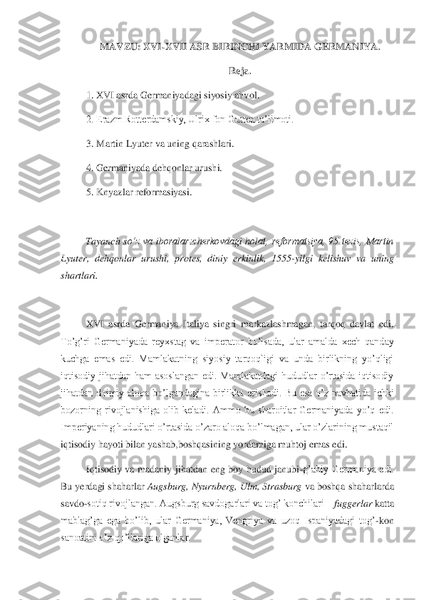 MAVZU: XVI	-XVII ASR BIRINCHI YARMIDA GERMANIYA.	 	
Reja.	 	
1. XVI asrda Germaniyadagi siyosiy ahvol.	 	
2. Erazm Rotterdamskiy, Ulrix fon Gutten ta’limoti.	 	
3. Martin Lyuter va uning qarashlari.	 	
4. Germaniyada dehqonlar urushi.	 	
5. Knyazlar reformasiyasi.	 	
 
Tayanch  s	o’z  va  iboralar:cherkovdagi  holat,  reformatsiya,  95  tezis,  Martin 	
Lyuter,  dehqonlar  urushi,  protes,  diniy  erkinlik,  1555	-yilgi  kelishuv  va  uning 	
shartlari.	 	
 
XVI  asrda  Germaniya  Italiya  singri  markazlashmagan,  tarqoq  davlat  edi. 	
To’g’ri  Germaniyada  reyxstag	 va  imperator  bo’lsada,  ular  amalda  xech  qanday 	
kuchga  emas  edi.  Mamlakatning  siyosiy  tarqoqligi  va  unda  birlikning  yo’qligi  
iqtisodiy  jihatdan  ham  asoslangan  edi.  Mamlakatdagi  hududlar  o’rtasida  iqtisodiy 
jihatdan  doimiy  aloqa  bo’lgandagina  birlikka  eris	hadi.  Bu  esa  o’z  navbatida  ichki 	
bozorning  rivojlanishiga  olib  keladi.  Ammo  bu  sharoitlar  Germaniyada  yo’q  edi. 
Imperiyaning hududlari o’rtasida o’zaro aloqa bo’lmagan, ular o’zlarining mustaqil 
iqtisodiy hayoti bilan yashab,boshqasining yordamiga muhtoj e	mas edi. 	 	
Iqtisodiy  va  madaniy  jihatdan  eng  boy  hudud  janubi	-g’abiy  Germaniya  edi. 	
Bu yerdagi shaharlar 	Augsburg, Nyurnberg, Ulm, Strasburg	 va boshqa shaharlarda 	
savdo	-sotiq rivojlangan. Augsburg savdogarlari va tog’ konchilari 	– fuggerlar 	katta 	
mablag’ga 	ega  bo’lib,  ular  Germaniya,  Vengriya  va  uzoq  Ispaniyadagi  tog’	-kon 	
sanoatini o’z qo’llariga olganlar.	  