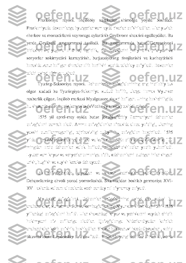 Frankoniya  rayoni. 	Inqilobiy  xarakatlar  shimolga  yoyila  boshladi. 	
Fran	koniyada  dexqonlarga  byurgerlar  vam  ayda  risarlar  qo’shiladilar.  Ular  yuzlab 	
cherkov va monastirlarni vayronaga aylantirib 	Geylbronn 	shaxrini egallaydilar. Bu 	
yerda  Geylborn  programmasi  tuziladi.  Bu  programmada  butun  Germaniyani 
birlashtirish,  yagona  o’lch	ov,  og’irlik,  pul  birliklarini  joriy  qilish,  knyaz  va 	
senyorlar  xokimyatini  kamaytirish,  burjuaziyaning  rivojlanishi  va  kuchaytirishi 
borasida  zarur  bo’lgan  choralar  olib  borilishi  xaqida  talablay  qo’yiladi.  Dexqonlar 
talabi oxirgi o’ringa tushadi.	 	
Tyuring	-Saksoniya  rayoni.	 Dehqonlarlar  qo’zg’alonining  eng  inqilobiy  tus 	
olgan  xududi  bu  Tyuringiya	-Saksoniya  xududi  bo’lib,  ularga  Tomas  Myunser 	
raxbarlik qilgan. Inqilob markazi 	Myulgauzen	 shaxri bo’lgan. Uning boshchiligida 	
bu shaxarda «Umrboqiy kengash» («Vec	hn	ыy sovet») tashkil etilgan. 	 	
1525  yil  aprel	-may  oyida  butun  janubi	-g’arbiy  Germaniyani  dehqonlar 	
qo’zg’aloni  qamrab  oladi.  Ammo  qo’zg’alonlar  o’rtasida  aloqa  yo’qligi,  ularning 
yaxshi  qurollanmaganligi,  tajribasizligi  tufayli  bu  qo’zg’alon  bostiriladi.  1	525 	
yilda Tomas Myunser asirga olinadi va kallasidan judo qilinadi. Qo’zg’alonda 100 
mingdan  ortiq  dehqonlar  xalok  bo’ladi,  minglab  qishloqlar  yoqib  yuboriladi. 
Lyuter xam knyaz va senyerlar tomoniga o’tib, «dehqonlarni qutirgan inlar singari 
urish, bug’is	h va suyish kerak» deb aytadi.	 	
Bu  qo’zg’alondan  knyazlar  va  shaxar  patrisiylari  yutib  chiqdilar. 	
Dehqonlarning  ahvoli  yanad  yomonlashdi.  Shu  vaqtdan  boshlab  germaniya  XVI	-	
XVII aslarda xalqaro aloqalarda xech qanday rol o’ynamay qo’yadi.	 	
Myunster  qo’zg’alon	i. 	Dehqonlar  qo’zg’aloning  oxirgi  aks  sadosi  bu 	
anabaptistlar, xunuarmandlar va kambag’allarning Myunster shaxridagi 1534	-1535 	
yillardagi  qo’zg’aloni  bo’ldi.  Ular  shaxardagi  knyaz  va  yepiskopni  xaydab  chiqib 
hokimyatni  o’z  qo’llariga  oladilar.  Qo’zg’alonga	 	Niderlandiyadan  ko’plab 	
anabaptistlar kelib qo’shila boshladilar.  Shaxar  boshqaruvi istedodli  raxbar  , sobiq 
tikuvchi 	Ioann Leydenskiy	 qo’liga o’tadi.  Shaxarda yangi tartiblar o’rnatilib, xama  