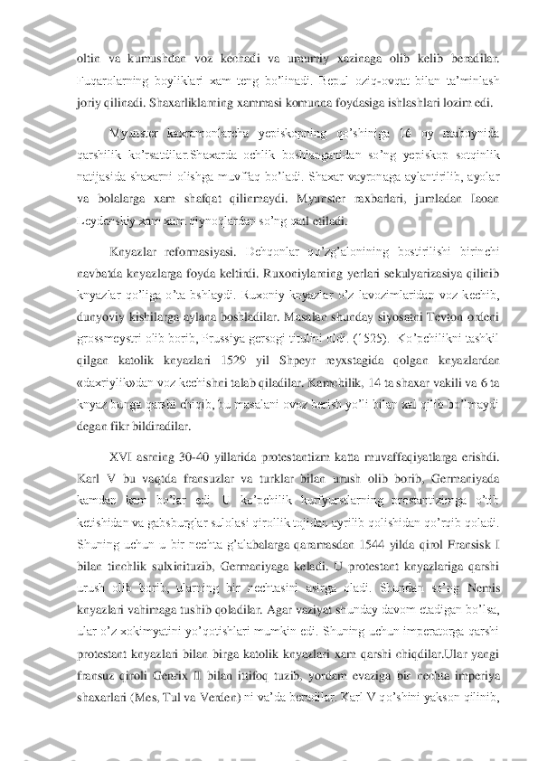 oltin  va  kumushdan  voz  kechadi  va  umumiy  xazinaga  olib  kelib 	beradilar. 	
Fuqarolarning  boyliklari  xam  teng  bo’linadi.  Bepul  oziq	-ovqat  bilan  ta’minlash 	
joriy qilinadi. Shaxarliklarning xammasi komunna foydasiga ishlashlari lozim edi. 	 	
Myunster  kaxramonlarcha  yepiskopning  qo’shiniga  16  oy  maboynida 	
qarshilik  ko’rsatdi	lar.Shaxarda  ochlik  boshlanganidan  so’ng  yepiskop  sotqinlik 	
natijasida  shaxarni  olishga  muvffaq  bo’ladi.  Shaxar  vayronaga  aylantirilib,  ayolar 
va  bolalarga  xam  shafqat  qilinmaydi.  Myunster  raxbarlari,  jumladan  Iaoan 
Leydenskiy xam xam qiynoqlardan so’ng qa	tl etiladi. 	 	
Knyazlar  reformasiyasi. 	Dehqonlar  qo’zg’alonining  bostirilishi  birinchi 	
navbatda  knyazlarga  foyda  keltirdi.  Ruxoniylarning  yerlari  sekulyarizasiya  qilinib 
knyazlar  qo’liga  o’ta  bshlaydi.  Ruxoniy  knyazlar  o’z  lavozimlaridan  voz  kechib, 
dunyoviy	 kishilarga  aylana  boshladilar.  Masalan  shunday  siyosatni  Tevton  ordeni 	
grossmeystri olib borib, Prussiya gersogi titulini oldi. (1525).  Ko’pchilikni tashkil 
qilgan  katolik  knyazlari 	1529  yil  Shpeyr  reyxstagida	 	qolgan  knyazlardan  	
«daxriylik»dan voz kechi	shni talab qiladilar. Kamchilik, 14 ta shaxar vakili va 6 ta 	
knyaz bunga qarshi chiqib, bu masalani ovoz berish yo’li bilan xal qilib bo’lmaydi 
degan fikr bildiradilar.	 	
XVI  asrning  30	-40  yillarida  protestantizm  katta  muvaffaqiyatlarga  erishdi. 	
Karl  V  bu  va	qtda  fransuzlar  va  turklar  bilan  urush  olib  borib,  Germaniyada 	
kamdan  kam  bo’lar  edi.  U  ko’pchilik  kurfyurstlarning  prostantizimga  o’tib 
ketishidan va gabsburglar sulolasi qirollik tojidan ayrilib qolishidan qo’rqib qoladi. 
Shuning  uchun  u  bir  nechta  g’ala	balarga  qaramasdan  1544  yilda  qirol  Fransisk  I 	
bilan  tinchlik  sulxinituzib,  Germaniyaga  keladi.  U  protestant  knyazlariga  qarshi 
urush  olib  borib,  ularning  bir  nechtasini  asirga  oladi.  Shundan  so’ng	 Nemis 	
knyazlari vahimaga tushib qoladilar. Agar vaziyat sh	unday davom etadigan bo’lsa, 	
ular  o’z  xokimyatini yo’qotishlari  mumkin  edi.  Shuning uchun imperatorga  qarshi 
protestant  knyazlari  bilan  birga  katolik  knyazlari  xam  qarshi  chiqdilar.Ular  yangi 
fransuz  qiroli  Genrix  II  bilan  ittifoq  tuzib,  yordam  evaziga  bir	 nechta  imperiya 	
shaxarlari 	(Mes, Tul va Verden) 	ni va’da beradilar. Karl V qo’shini yakson qilinib,  