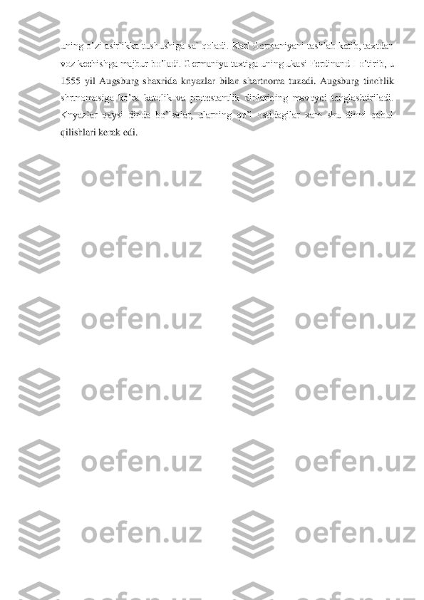 uning o’zi asirlikka tushushiga sal qoladi. Karl Germaniyani tashlab ketib, taxtdan 
voz kechishga majbur bo’ladi. Germaniya taxtiga uning ukasi Ferdinand I	 o’tirib, u 	
1555  yil  Augsburg  shaxrida	 knyazlar  bilan  shartnoma  tuzadi.  Augsburg  tinchlik 	
shrtnomasiga  ko’ra  katolik  va  protestantlik  dinlarining  mavqyei  tenglashtiriladi. 
Knyazlar  qaysi  dinda  bo’lsalar,  ularning  qo’l  ostidagilar  xam  shu  dinni  qabul 
qilish	lari kerak edi. 	 	
  