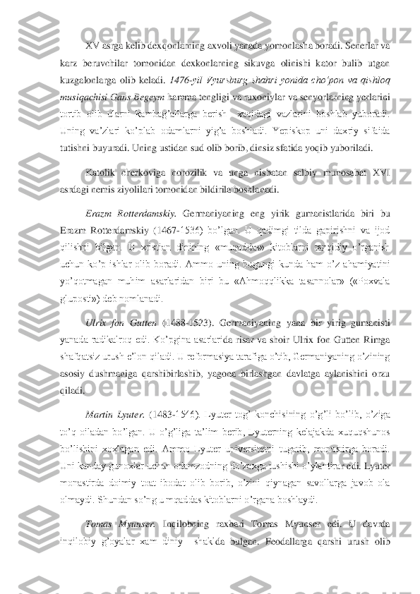 XV asrga kelib dexqonlarning axvoli yanada yomonlasha boradi. Senerlar va 	
karz  beruvchilar  tomonidan  dexkonlarning  sikuvga  olinishi  kator  bulib  utgan 
kuzg	alonlarga  olib  keladi. 	1476	-yil  Vyursburg  shahri  yonida  cho’pon  va  qishloq 	
musiqachisi Gans Begeym	 hamma tengligi va ruxoniylar va senyorlarning yerlarini 	
tortib  olib  ularni  kambag’allarga  berish    xaqidagi  vazlarini  boshlab  yuboradi. 
Uning  va’zlari  ko’plab	 odamlarni  yig’a  boshladi.  Yepiskop  uni  daxriy  sifaida 	
tutishni buyuradi. Uning ustidan sud olib borib, dinsiz sfatida yoqib yuboriladi.	 	
Katolik  cherkoviga  norozilik  va  unga  nisbatan  salbiy  munosabat  XVI 	
asrdagi nemis ziyolilari tomonidan bildirila boshlan	adi.	 	
Erazm  Rotterdamskiy.	 Germaniyaning  eng  yirik  gumanistlarida  biri  bu 	
Erazm  Rotterdamskiy  (1467	-1536)  bo’lgan.  U  qadimgi  tilda  gapirishni  va  ijod 	
qilishni  bilgan.  U  xristian  dinining  «muqaddas»  kitoblarni  tanqidiy  o’rganish 
uchun  ko’p  ishlar  olib  boradi	.  Ammo  uning  bugungi  kunda  ham  o’z  ahamiyatini 	
yo’qotmagan  muhim  asarlaridan  biri  bu  «Ahmoqqlikka  tasannolar»  («Poxvala 
gluposti») deb nomlanadi. 	 	
Ulrix  fon  Gutten	 (1488	-1523).  Germaniyaning  yana  bir  yirig  gumanisti 	
yanada  radikalroq  edi.  Ko’pgina  asarlari	da  risar  va  shoir  Ulrix  fon  Gutten  Rimga 	
shafqatsiz urush e’lon qiladi. U reformasiya tarafiga o’tib, Germaniyaning o’zining 
asosiy  dushmaniga  qarshibirlashib,  yagona  birlashgan  davlatga  aylanishini  orzu 
qiladi.	 
Martin  Lyuter. 	(1483	-1546).  Lyuter  tog’  konc	hisining  o’g’li  bo’lib,  o’ziga 	
to’q  oiladan  bo’lgan.  U  o’g’liga  ta’lim  berib,  Lyuterning  kelajakda  xuquqshunos 
bo’lishini  xoxlagan  edi.  Ammo  Lyuter  universitetni  tugatib,  monastirga  boradi. 
Uni kanday gunoxlar uchun odamzodning do’zaxga tushishi o’ylantira	r edi. Lyuter 	
monastirda  doimiy  toat  ibodat  olib  borib,  o’zini  qiynagan  savollarga  javob  ola 
olmaydi. Shundan so’ng u mqaddas kitoblarni o’rgana boshlaydi.  	 	
Tomas  Myunser. 	Inqilobning  raxbari  Tomas  Myunser  edi.  U  davrda 	
inqilobiy  g’oyalar  xam  diniy    shakl	da  bulgan.  Feodallarga  qarshi  urush  olib  