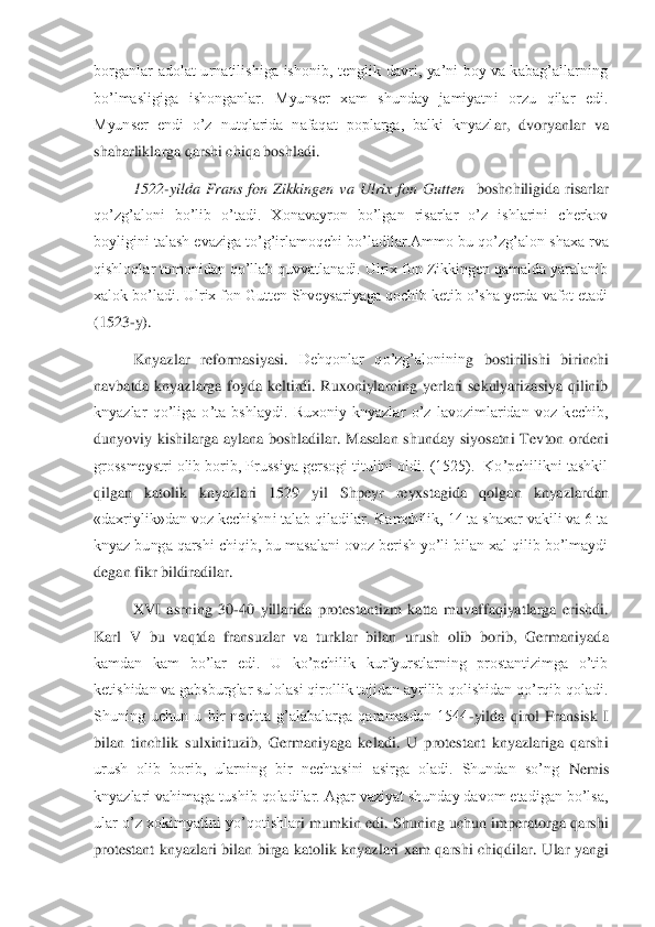 borganlar  adolat  urnatilishiga  ishonib,  tenglik  davri,  ya’ni  boy  va  kabag’allarning 
bo’lmasligiga  ishonganlar.  Myunser  xam  shunday  jamiyatni  orzu  qilar  edi. 
Myunser  endi  o’z  nutqlarida  nafaqat  poplarga,  balki  knyazl	ar,  dvoryanlar  va 	
shaharliklarga qarshi chiqa boshladi. 	 	
1522	-yilda  Frans  fon  Zikkingen  va  Ulrix  fon  Gutten   	boshchiligida  risarlar 	
qo’zg’aloni  bo’lib  o’tadi.  Xonavayron  bo’lgan  risarlar  o’z  ishlarini  cherkov 
boyligini talash evaziga to’g’irlamoqchi bo’lad	ilar.Ammo bu qo’zg’alon shaxa rva 	
qishloqlar tomonidan qo’llab quvvatlanadi. Ulrix fon Zikkingen qamalda yaralanib 
xalok bo’ladi. Ulrix fon Gutten Shveysariyaga qochib ketib o’sha yerda vafot etadi 
(1523	-y).	 	
Knyazlar  reformasiyasi. 	Dehqonlar  qo’zg’aloninin	g  bostirilishi  birinchi 	
navbatda  knyazlarga  foyda  keltirdi.  Ruxoniylarning  yerlari  sekulyarizasiya  qilinib 
knyazlar  qo’liga  o’ta  bshlaydi.  Ruxoniy  knyazlar  o’z  lavozimlaridan  voz  kechib, 
dunyoviy  kishilarga  aylana  boshladilar.  Masalan  shunday  siyosatni  Tev	ton  ordeni 	
grossmeystri olib borib, Prussiya gersogi titulini oldi. (1525).  Ko’pchilikni tashkil 
qilgan  katolik  knyazlari 	1529  yil  Shpeyr  reyxstagida	 	qolgan  knyazlardan  	
«daxriylik»dan voz kechishni talab qiladilar. Kamchilik, 14 ta shaxar vakili va 6 ta 
knyaz bunga qarshi chiqib, bu masalani ovoz berish yo’li bilan xal qilib bo’lmaydi 
degan fikr bildiradilar.	 	
XVI  asrning  30	-40  yillarida  protestantizm  katta  muvaffaqiyatlarga  erishdi. 	
Karl  V  bu  vaqtda  fransuzlar  va  turklar  bilan  urush  olib  borib,  Germaniyad	a 	
kamdan  kam  bo’lar  edi.  U  ko’pchilik  kurfyurstlarning  prostantizimga  o’tib 
ketishidan va gabsburglar sulolasi qirollik tojidan ayrilib qolishidan qo’rqib qoladi. 
Shuning  uchun  u  bir  nechta  g’alabalarga  qaramasdan  1544	-yilda  qirol  Fransisk  I 	
bilan  tinchlik	 sulxinituzib,  Germaniyaga  keladi.  U  protestant  knyazlariga  qarshi 	
urush  olib  borib,  ularning  bir  nechtasini  asirga  oladi.  Shundan  so’ng	 Nemis 	
knyazlari vahimaga tushib qoladilar. Agar vaziyat shunday davom etadigan bo’lsa, 
ular  o’z  xokimyatini yo’qotishla	ri  mumkin  edi.  Shuning uchun imperatorga  qarshi 	
protestant  knyazlari  bilan  birga  katolik  knyazlari  xam  qarshi  chiqdilar.	 Ular  yangi  