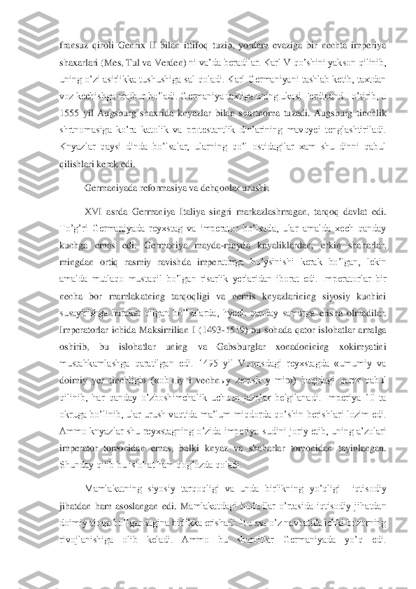 fransuz  qiroli  Genrix  II  bilan  ittifoq  tuzib,  yordam  evaziga  bir  nechta  imperiya 
shaxarlari 	(Mes, Tul va Verden) 	ni va’da be	radilar. Karl V qo’shini yakson qilinib, 	
uning o’zi asirlikka tushushiga sal qoladi. Karl Germaniyani tashlab ketib, taxtdan 
voz kechishga majbur bo’ladi. Germaniya taxtiga uning ukasi Ferdinand I o’tirib, u 
1555  yil  Augsburg  shaxrida	 knyazlar  bilan  shartn	oma  tuzadi.  Augsburg  tinchlik 	
shrtnomasiga  ko’ra  katolik  va  protestantlik  dinlarining  mavqyei  tenglashtiriladi. 
Knyazlar  qaysi  dinda  bo’lsalar,  ularning  qo’l  ostidagilar  xam  shu  dinni  qabul 
qilishlari kerak edi. 	 	
Germaniyada reformasiya va dehqonlar urushi	.  	
XVI  asrda  Germaniya  Italiya  singri  markazlashmagan,  tarqoq  davlat  edi. 	
To’g’ri  Germaniyada  reyxstag  va  imperator  bo’lsada,  ular  amalda  xech  qanday 
kuchga  emas  edi.  Germaniya  mayda	-mayda  knyaliklardan,  erkin  shaharlar, 	
mingdan  ortiq  rasmiy  ravishda  imper	atorga  bo’ysinishi  kerak  bo’lgan,  lekin 	
amalda  mutlaqo  mustaqil  bo’lgan  risarlik  yerlaridan  iborat  edi.  Imperatorlar  bir 
necha  bor  mamlakatning  tarqoqligi  va  nemis  knyazlarining  siyosiy  kuchini 
susayirishga  harakat  qilgan  bo’lsalarda,  hyech  qanday  samarga 	erisha  olmadilar. 	
Imperatorlar  ichida  Maksimilian  I  (1493	-1519)  bu  sohada  qator  islohatlar  amalga 	
oshirib,  bu  islohatlar  uning  va  Gabsburglar  xonadonining  xokimyatini 
mustahkamlashga  qaratilgan  edi.  1495  yil  Vormsdagi  reyxstagda  «umumiy  va 
doimiy  yer  tinch	ligi»  («ob	щ	iy  i  vechn	ыy  zemskoy  mir»)  haqidagi  qaror  qabul 	
qilinib,  har  qanday  o’zboshimchalik  uchuun  jazolar  belgilanadi.  Imperiya  10  ta 
okruga bo’linib, ular urush vaqtida ma’lum  miqdorda qo’shin berishlari lozim edi. 
Ammo  knyazlar  shu  reyxstagning  o’zida  imperiya	 sudini  joriy  etib,  uning  a’zolari 	
imperator  tomonidan  emas,  balki  knyaz  va  shaharlar  tomonidan  tayinlangan. 
Shunday qilib bu islohat ham qog’ozda qoladi.	 	
Mamlakatning  siyosiy  tarqoqligi  va  unda  birlikning  yo’qligi    iqtisodiy 	
jihatdan  ham  asoslangan  edi.  M	amlakatdagi  hududlar  o’rtasida  iqtisodiy  jihatdan 	
doimiy aloqa bo’lgandagina birlikka erishadi. Bu esa o’z navbatida ichki bozorning 
rivojlanishiga  olib  keladi.  Ammo  bu  sharoitlar  Germaniyada  yo’q  edi.  