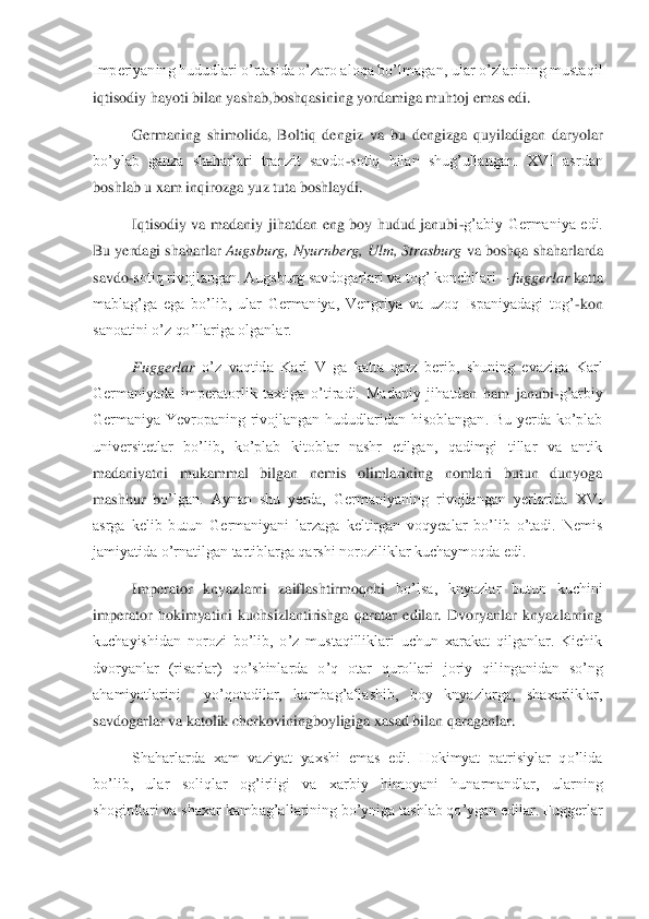 Imperiyaning hududlari o’rtasida o’zaro aloqa bo’lmaga	n, ular o’zlarining mustaqil 	
iqtisodiy hayoti bilan yashab,boshqasining yordamiga muhtoj emas edi. 	 	
Germaning  shimolida,  Boltiq  dengiz  va  bu  dengizga  quyiladigan  daryolar 	
bo’ylab  ganza  shaharlari  tranzit  savdo	-sotiq  bilan  shug’ullangan.  XVI  asrdan 	
boshlab 	u xam inqirozga yuz tuta boshlaydi.	 	
Iqtisodiy  va  madaniy  jihatdan  eng  boy  hudud  janubi	-g’abiy  Germaniya  edi. 	
Bu yerdagi shaharlar 	Augsburg, Nyurnberg, Ulm, Strasburg	 va boshqa shaharlarda 	
savdo	-sotiq rivojlangan. Augsburg savdogarlari va tog’ konchilari 	– fuggerlar 	katta 	
mablag’ga  ega  bo’lib,  ular  Germaniya,  Vengriya  va  uzoq  Ispaniyadagi  tog’	-kon 	
sanoatini o’z qo’llariga olganlar.	 	
Fuggerlar	 o’z  vaqtida  Karl  V  ga  katta  qarz  berib,  shuning  evaziga  Karl 	
Germaniyada  imperatorlik  taxtiga  o’tiradi.  Madaniy  jihatd	an  ham  janubi	-g’arbiy 	
Germaniya  Yevropaning  rivojlangan  hududlaridan  hisoblangan.  Bu  yerda  ko’plab 
universitetlar  bo’lib,  ko’plab  kitoblar  nashr  etilgan,  qadimgi  tillar  va  antik 
madaniyatni  mukammal  bilgan  nemis  olimlarining  nomlari  butun  dunyoga 
mashhur  b	o’lgan.  Aynan  shu  yerda,  Germaniyaning  rivojlangan  yerlarida  XVI 	
asrga  kelib  butun  Germaniyani  larzaga  keltirgan  voqyealar  bo’lib  o’tadi.  Nemis 
jamiyatida o’rnatilgan tartiblarga qarshi noroziliklar kuchaymoqda edi. 	 	
Imperator  knyazlarni  zaiflashtirmoqchi 	bo’lsa,  knyazlar  butun  kuchini 	
imperator  hokimyatini  kuchsizlantirishga  qaratar  edilar.  Dvoryanlar  knyazlarning 
kuchayishidan  norozi  bo’lib,  o’z  mustaqilliklari  uchun  xarakat  qilganlar.  Kichik 
dvoryanlar  (risarlar)  qo’shinlarda  o’q  otar  qurollari  joriy  qil	inganidan  so’ng 	
ahamiyatlarini    yo’qotadilar,  kambag’allashib,  boy  knyazlarga,  shaxarliklar, 
savdogarlar va katolik cherkoviningboyligiga xasad bilan qaraganlar.	 	
Shaharlarda  xam  vaziyat  yaxshi  emas  edi.  Hokimyat  patrisiylar  qo’lida 	
bo’lib,  ular  soliqlar  og	’irligi  va  xarbiy  himoyani  hunarmandlar,  ularning 	
shogirdlari va shaxar kambag’allarining bo’yniga tashlab qo’ygan edilar. Fuggerlar  